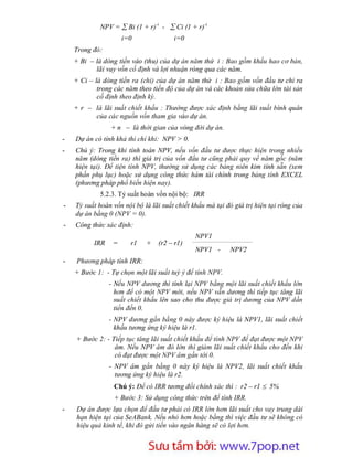 NPV =  Bi (1 + r)-i -  Ci (1 + r)-i
                     i=0               i=0
    Trong đó:
    + Bi – là dòng tiền vào (thu) của dự án năm thứ i : Bao gồm khấu hao cơ bản,
           lãi vay vốn cố định và lợi nhuận ròng qua các năm.
    + Ci – là dòng tiền ra (chi) của dự án năm thứ i : Bao gồm vốn đầu tư chi ra
            trong các năm theo tiến độ của dự án và các khoản sửa chữa lớn tài sản
            cố định theo định kỳ.
    + r – là lãi suất chiết khấu : Thường được xác định bằng lãi suất bình quân
          của các nguồn vốn tham gia vào dự án.
                + n – là thời gian của vòng đời dự án.
-   Dự án có tính khả thi chỉ khi: NPV > 0.
-   Chú ý: Trong khi tính toán NPV, nếu vốn đầu tư được thực hiện trong nhiều
    năm (dòng tiền ra) thì giá trị của vốn đầu tư cũng phải quy về năm gốc (năm
    hiện tại). Để tiện tính NPV, thường sử dụng các bảng niên kim tính sẵn (xem
    phần phụ lục) hoặc sử dụng công thức hàm tài chính trong bảng tính EXCEL
    (phương pháp phổ biến hiện nay).
             5.2.3. Tỷ suất hoàn vốn nội bộ: IRR
-   Tỷ suất hoàn vốn nội bộ là lãi suất chiết khấu mà tại đó giá trị hiện tại ròng của
    dự án bằng 0 (NPV = 0).
-   Công thức xác định:
                                               NPV1
          IRR    =     r1    +   (r2 – r1)
                                               NPV1 -      NPV2
-    Phương pháp tính IRR:
    + Bước 1: - Tự chọn một lãi suất tuỳ ý để tính NPV.
                - Nếu NPV dương thì tính lại NPV bằng một lãi suất chiết khấu lớn
                  hơn để có một NPV mới, nếu NPV vẫn dương thì tiếp tục tăng lãi
                  suất chiết khấu lên sao cho thu được giá trị dương của NPV dần
                  tiến đến 0.
                - NPV dương gần bằng 0 này được ký hiệu là NPV1, lãi suất chiết
                  khấu tương ứng ký hiệu là r1.
    + Bước 2: - Tiếp tục tăng lãi suất chiết khấu để tính NPV để đạt được một NPV
                 âm. Nếu NPV âm đó lớn thì giảm lãi suất chiết khấu cho đến khi
                 có đạt được một NPV âm gần tới 0.
                - NPV âm gần bằng 0 này ký hiệu là NPV2, lãi suất chiết khấu
                  tương ứng ký hiệu là r2.
                 Chú ý: Để có IRR tương đối chính xác thì : r2 – r1  5%
                 + Bước 3: Sử dụng công thức trên để tính IRR.
-    Dự án được lựa chọn để đầu tư phải có IRR lớn hơn lãi suất cho vay trung dài
     hạn hiện tại của SeABank. Nếu nhỏ hơn hoặc bằng thì việc đầu tư sẽ không có
     hiệu quả kinh tế, khi đó gửi tiền vào ngân hàng sẽ có lợi hơn.


                       Sưu t m b i: www.daihoc.com.vn
                                                                                   26
 