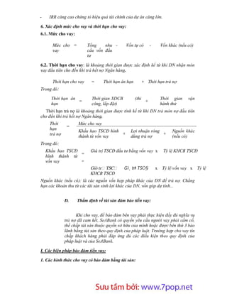 -    IRR càng cao chứng tỏ hiệu quả tài chính của dự án càng lớn.

6. Xác định mức cho vay và thời hạn cho vay:
6.1. Mức cho vay:

      Mức cho =           Tổng    nhu -       Vốn tự có          -       Vốn khác (nếu có)
      vay                 cầu vốn đầu
                          tư

6.2. Thời hạn cho vay: là khoảng thời gian được xác định kể từ khi DN nhận món
vay đầu tiên cho đến khi trả hết nợ Ngân hàng.

      Thời hạn cho vay      =      Thời hạn ân hạn          + Thời hạn trả nợ
Trong đó:

      Thời hạn ân           Thời gian XDCB           (thi                Thời gian     vận
                  =                                          +
      hạn                   công, lắp đặt)                               hành thử
  Thời hạn trả nợ là khoảng thời gian được tính kể từ khi DN trả món nợ đầu tiên
cho đến khi trả hết nợ Ngân hàng.
     Thời            Mức cho vay
              =
     hạn             Khấu hao TSCĐ hình          Lợi nhuận ròng                Nguồn khác
     trả nợ                             +                       +
                     thành từ vốn vay            dùng trả nợ                   (nếu có)
Trong đó:
    Khấu hao TSCĐ          Giá trị TSCĐ đầu tư bằng vốn vay x             Tỷ lệ KHCB TSCĐ
                  =
    hình thành từ
    vốn vay       =
                           Giá tr TSC        Gi¸ trÞ TSC§            x    Tỷ lệ vốn vay x    Tỷ lệ
                           KHCB TSCĐ
Nguồn khác (nếu có): là các nguồn vốn hợp pháp khác của DN để trả nợ. Chẳng
hạn các khoản thu từ các tài sản sinh lợi khác của DN, vốn góp dự tính...


              D.    Thẩm định về tài sản đảm bảo tiền vay:


                    Khi cho vay, để bảo đảm bên vay phải thực hiện đầy đủ nghĩa vụ
              trả nợ đã cam kết, SeABank có quyền yêu cầu người vay phải cầm cố,
              thế chấp tài sản thuộc quyền sở hữu của mình hoặc được bên thứ 3 bảo
              lãnh bằng tài sản theo quy định của pháp luật. Trường hợp cho vay tín
              chấp khách hàng phải đáp ứng đủ các điều kiện theo quy định của
              pháp luật và của SeABank.

I. Các biện pháp bảo đảm tiền vay:

1. Các hình thức cho vay có bảo đảm bằng tài sản:




                        Sưu t m b i: www.daihoc.com.vn
                                                                                        27
 