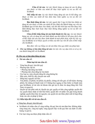 Cầm cố tài sản: Là việc khách hàng sử dụng tài sản là động
             sản thuộc sở hữu của mình để thực hiện nghĩa vụ trả nợ đối với
             SeABank.
             Thế chấp tài sản: Là việc khách hàng dùng tài sản là bất động sản
       thuộc sở hữu của mình để bảo đảm thực hiện nghĩa vụ trả nợ đối với
       SeABank.
             Bảo lãnh bằng tài sản: Là việc người thứ 3 (gọi là bên bảo lãnh) sử
       dụng tài sản thuộc sở hữu của mình để bảo lãnh cho khách hàng vay vốn tại
       SeABank (gọi là bên được bảo lãnh), nếu khi đến thời hạn mà bên được bảo
       lãnh không thực hiện hoặc thực hiện không đúng nghĩa vụ trả nợ đối với
       SeABank.
             Cầm cố/thế chấp bằng tài sản hình thành từ vốn vay: Là việc khách
       hàng vay vốn sử dụng tài sản hình thành sau thời điểm ký kết giao dịch cầm
       cố/thế chấp (tài sản này được hình thành từ một phần hoặc toàn bộ vốn vay
       của SeABank) và sẽ thuộc quyền sở hữu của bên vay vốn để cầm cố/thế chấp
       cho SeABank .
             Bảo đảm tiền vay bằng các tài sản khác theo quy định của pháp luật.
2. Cho vay không có bảo đảm bằng tài sản: Là việc cho vay dựa trên cơ sở uy tín
   của khách hàng đối với SeABank.

II. Cho vay có bảo đảm bằng tài sản:
1. Tài sản cầm cố:
             Phân loại tài sản cầm cố:
-   Vàng bạc,đá quý, kim khí quý
-   Phương tiện vận tải
    + Phương tiện đang lưu hành
    + Phương tiện chưa đăng ký lưu hành
-   Các loại xe, máy chuyên dùng thi công đường bộ.
-   Máy móc, thiết bị, dây chuyên sản xuất
-   Hàng hoá, nguyên vật liệu.
-   Trái phiếu; cổ phiếu; tín phiếu; kỳ phiếu; chứng chỉ tiền gửi; sổ tiết kiệm; thương
    phiếu; bộ chứng từ thanh toán L/C không huỷ ngang có bảo hiểm và thanh toán
    qua SeABank; số dư trên tài khoản tiền gửi tại tổ chức tín dụng bằng tiền Việt
    Nam và ngoại tệ.
-   Quyền tài sản phát sinh từ: Quyền tác giả; quyền sở hữu công nghiệp; quyền đòi
    nợ; quyền được nhận số tiền bảo hiểm; quyền đối với phần vốn góp trong doanh
    nghiệp; quyền khai thác tài nguyên; các quyền tài sản khác phát sinh từ hợp đồng
    hoặc các căn cứ pháp lý khác.
1.2. Điều kiện đối với tài sản cầm cố:

a. Vàng bạc, đá quý, kim khí quý:
 SeABank chỉ nhận cầm cố vàng miếng, đá quý làm tài sản đảm bảo. Không nhận
  vàng trang sức, vàng mỹ nghệ, vàng nguyên liệu và đá quý khó xác định về chất
  lượng và giá trị.
 Các loại vàng sau được phép nhận cầm cố:



                       Sưu t m b i: www.daihoc.com.vn
                                                                                   28
 