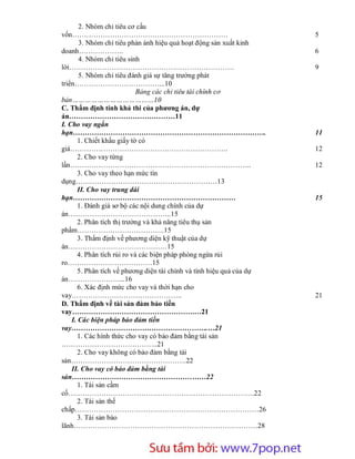 2. Nhóm chỉ tiêu cơ cấu
vốn…………………………………………………………                                                  5
       3. Nhóm chỉ tiêu phản ánh hiệu quả hoạt động sản xuất kinh
doanh……………….                                                               6
       4. Nhóm chỉ tiêu sinh
lời…………………………………………………………….                                                9
       5. Nhóm chỉ tiêu đánh giá sự tăng trưởng phát
triển………………………………...10
                             Bảng các chỉ tiêu tài chính cơ
bản…………………………………10
C. Thẩm định tính khả thi của phương án, dự
án………………………………………11
I. Cho vay ngắn
hạn……………………………………………………………………….                                            11
       1. Chiết khấu giấy tờ có
giá………………………………………………………….                                                 12
       2. Cho vay từng
lần…………………………………………………………………..                                             12
       3. Cho vay theo hạn mức tín
dụng……………………………………………………13
       II. Cho vay trung dài
hạn……………………………………………………………                                                 15
       1. Đánh giá sơ bộ các nội dung chính của dự
án……………………………………..15
       2. Phân tích thị trường và khả năng tiêu thụ sản
phẩm……………………………….15
       3. Thẩm định về phương diện kỹ thuật của dự
án……………………………………15
       4. Phân tích rủi ro và các biện pháp phòng ngừa rủi
ro………………………………15
       5. Phân tích về phương diện tài chính và tính hiệu quả của dự
án…………………....16
       6. Xác định mức cho vay và thời hạn cho
vay………………………………………..                                                       21
D. Thẩm định về tài sản đảm bảo tiền
vay…………………………………………….…21
    I. Các biện pháp bảo đảm tiền
vay………………………………………………….…21
       1. Các hình thức cho vay có bảo đảm bằng tài sản
…………………………………..21
       2. Cho vay không có bảo đảm bằng tài
sản………………………………………….22
    II. Cho vay có bảo đảm bằng tài
sản…………………………………………………22
       1. Tài sản cầm
cố…………………………………………………………………….22
       2. Tài sản thế
chấp……………………………………………………………………26
       3. Tài sản bảo
lãnh……………………………………………………………………28



                      Sưu t m b i: www.daihoc.com.vn
                                                                       2
 