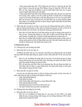 -    Vàng mang nhãn hiệu SJC, PNJ, Bông lúa do Công ty vàng bạc đá quý Sài
       gòn, Công ty vàng bạc đá quý Phú Nhuận, Công ty vàng bạc ACB sản xuất.
       Đối với loại vàng này SeABank có thể tự kiểm định hoặc thuê các cơ quan
       chuyên ngành kiểm định (nếu cần thiết).
   -    Vàng mang nhãn hiệu khác hoặc không mang nhãn hiệu, đá quý các loại như
       kim cương, ruby, saphia, ê mơ rốt có thể xác định và chuẩn hoá về chất lượng
       và giá trị tuỳ từng trường hợp cụ thể Hội đồng quản trị sẽ xem xét quyết định.
       Đối với các loại vàng và đá quý này thì phải thuê các cơ quan chuyên ngành
       kiểm định. Các trường hợp thuê cơ quan chuyên ngành kiểm định thì phí kiểm
       định do khách hàng chịu.
 Điều kiện đối với giấy tờ sở hữu: Loại tài sản này không bắt buộc phải có đầy đủ
  giấy tờ chứng minh quyền sở hữu, giấy tờ chứng minh quyền sở hữu có thể chỉ là
  Hoá đơn thanh toán, tuỳ thuộc vào từng đối tượng quy định dưới đây:
   -   Bên cầm cố là thể nhân thì có thể hoặc không có giấy tờ chứng minh quyền sở
       hữu tài sản. Trường hợp không có, bên cầm cố phải cam kết hoàn toàn chịu
       trách nhiệm về nguồn gốc và quyền sở hữu hợp pháp tài sản đem cầm cố.
   -   Bên cầm cố là pháp nhân thì phải có giấy tờ chứng minh quyền sở hữu, giấy tờ
       chứng minh quyền sở hữu là Hợp đồng mua bán, Hoá đơn thanh toán hay các
       chứng từ chứng minh việc thanh toán mua tài sản.
b. Phương tiện vận tải:
b.1. Phương tiện vận tải đang lưu hành
 Điều kiện đối với tài sản cầm cố:
     SeABank chỉ nhận cầm cố ô tô, máy bay, tàu biển là các phương tiện vận tải pháp
luật quy định bắt buộc phải đăng ký quyền sở hữu. Điều kiện đối với tài sản này như
sau:
     - Đối với ô tô: SeABank chỉ nhận cầm cố các loại ô tô mới hoặc đã qua sử dụng
        nhưng chất lượng còn lại trên 80% hoặc vẫn đang còn được lưu hành và thời
        gian được phép sử dụng còn trên 05 năm.
    - Đối với máy bay, tàu biển: Phải là các phương tiện vẫn còn đang lưu hành, tại
        thời điểm cầm cố được cơ quan đăng kiểm xác định chất lượng và thời gian
        được phép sử dụng còn trên 5 năm.
 Điều kiện đối với giấy tờ sở hữu:
   Loại tài sản này bắt buộc phải có giấy tờ chứng minh quyền sở hữu, bên cầm cố
phải xuất trình các giấy tờ chứng minh quyền sở hữu sau:
   - Giấy chứng nhận đăng ký.
   - Giấy phép lưu hành.
   - Giấy chứng nhận chất lượng do cơ quan đăng kiểm cấp.
   - Giấy chứng nhận bảo hiểm.
   - Hợp đồng mua bán, hoá đơn tài chính (nếu có).
   - Các giấy tờ khác theo quy định của pháp luật.
b.2. Phương tiện chưa đăng ký lưu hành
 Điều kiện đối với tài sản cầm cố:
  - Đối với ô tô: SeABank chỉ nhận cầm cố các loại ô tô mới 100%; ô tô nhập
     khẩu đã qua sử dụng nhưng chất lượng còn lại (thông thường là 80%) được
     pháp luật cho phép lưu hành.




                          Sưu t m b i: www.daihoc.com.vn
                                                                                 29
 