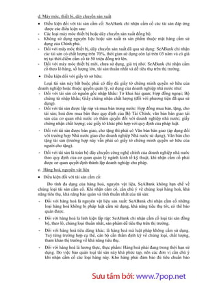 d. Máy móc, thiết bị, dây chuyền sản xuất
 Điều kiện đối với tài sản cầm cố: SeABank chỉ nhận cầm cố các tài sản đáp ứng
   được các điều kiện sau:
- Các loại máy móc thiết bị hoặc dây chuyền sản xuất đồng bộ.
- Không sử dụng nguyên liệu hoặc sản xuất ra sản phẩm thuộc mặt hàng cấm sử
  dụng của Chính phủ.
- Đối với máy móc thiết bị, dây chuyền sản xuất đã qua sử dụng: SeABank chỉ nhận
  các tài sản có chất lượng trên 70%, thời gian sử dụng còn lại trên 03 năm và có giá
  trị tại thời điểm cầm cố từ 50 triệu đồng trở lên.
- Đối với máy móc thiết bị mới, chưa sử dụng, giá trị nhỏ: SeABank chỉ nhận cầm
  cố theo lô hàng, số lượng lớn, tài sản thuần nhất và dễ tiêu thụ trên thị trường.
 Điều kiện đối với giấy tờ sở hữu:
   Loại tài sản này bắt buộc phải có đầy đủ giấy tờ chứng minh quyền sở hữu của
doanh nghiệp hoặc thuộc quyền quản lý, sử dụng của doanh nghiệp nhà nước như:
- Đối với tài sản có nguồn gốc nhập khẩu: Tờ khai hải quan; Hợp đồng ngoại; Bộ
   chứng từ nhập khẩu; Giấy chứng nhận chất lượng (đối với phương tiện đã qua sử
   dụng).
- Đối với tài sản được lắp ráp và mua bán trong nước: Hợp đồng mua bán, tặng, cho
   tài sản; hoá đơn mua bán theo quy định của Bộ Tài Chính; văn bản bàn giao tài
   sản của cơ quan nhà nước có thẩm quyền đối với doanh nghiệp nhà nước; giấy
   chứng nhận chất lượng; các giấy tờ khác phù hợp với quy định của pháp luật.
- Đối với tài sản được bàn giao, cho tặng thì phải có Văn bản bàn giao (áp dụng đối
  với trường hợp Nhà nước giao cho doanh nghiệp Nhà nước sử dụng); Văn bản cho
  tặng tài sản (trường hợp này vẫn phải có giấy tờ chứng minh quyền sở hữu của
  người cho tặng).
- Đối với tài sản là toàn bộ dây chuyền công nghệ chính của doanh nghiệp nhà nước
  theo quy định của cơ quan quản lý ngành kinh tế kỹ thuật, khi nhận cầm cố phải
  được cơ quan quyết định thành lập doanh nghiệp cho phép.
e. Hàng hoá, nguyên vật liệu
 Điều kiện đối với tài sản cầm cố:
     Do tính đa dạng của hàng hoá, nguyên vật liệu, SeABank không hạn chế về
chủng loại tài sản cầm cố. Khi nhận cầm cố, cần chú ý về chủng loại hàng hoá, khả
năng tiêu thụ, khả năng bảo quản và tính thuần nhất của tài sản:
-   Đối với hàng hoá là nguyên vật liệu sản xuất: SeABank chỉ nhận cầm cố những
    loại hàng hoá không bị pháp luật cấm sử dụng, khả năng tiêu thụ tốt, có thể bảo
    quản được.
-   Đối với hàng hoá là linh kiện lắp ráp: SeABank chỉ nhận cầm cố loại tài sản đồng
    bộ, theo lô, chủng loại thuần nhất, sản phẩm dễ tiêu thụ trên thị trường.
-   Đối với hàng hoá tiêu dùng khác: là hàng hoá mà luật pháp không cấm sử dụng.
    Tuỳ từng trường hợp cụ thể, cán bộ cần thẩm định kỹ về chủng loại, chất lượng,
    tham khảo thị trường về khả năng tiêu thụ.
-   Đối với hàng hoá là lương thực, thực phẩm: Hàng hoá phải đang trong thời hạn sử
    dụng. Do việc bảo quản loại tài sản này khá phức tạp, nên các đơn vị cần chú ý
    khi nhận cầm cố các loại hàng này. Kho hàng phải đảm bảo đủ tiêu chuẩn bảo




                       Sưu t m b i: www.daihoc.com.vn
                                                                                 31
 