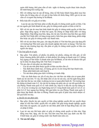 quản chất lượng, thời gian cầm cố nên ngắn và thường xuyên được luân chuyển
    để tránh hàng hoá xuống cấp.
-   Đối với những loại tài sản dễ hỏng, cháy nổ bắt buộc khách hàng phải mua bảo
    hiểm cho lô hàng cầm cố với giá trị bảo hiểm tối thiểu bằng 100% giá trị tài sản
    cầm cố và người thụ hưởng là SeABank.
 Điều kiện đối với giấy tờ sở hữu:
     Loại tài sản này bắt buộc phải có đầy đủ giấy tờ chứng minh quyền sở hữu. Căn
cứ vào nguồn gốc hình thành tài sản, giấy tờ chứng minh quyền sở hữu có thể là:
-   Đối với tài sản do mua bán hình thành thì giấy tờ chứng minh quyền sở hữu bao
    gồm: Hợp đồng ngoại, tờ khai hải quan, bộ chứng từ nhập khẩu (đối với hàng
    nhập khẩu). Hợp đồng mua bán, tặng, cho tài sản; hoá đơn mua bán theo quy định
    của Bộ Tài Chính (đối với hàng trong nước), biên bản giao nhận hàng, phiếu nhập
    kho hoặc các giấy tờ chứng minh việc thanh toán.
-   Đối với tài sản được bàn giao, cho tặng thì phải có Văn bản bàn giao (áp dụng đối
    với trường hợp Nhà nước giao cho doanh nghiệp nhà nước sử dụng), Văn bản cho
    tặng tài sản (trường hợp này vẫn phải có giấy tờ chứng minh quyền sở hữu của
    người cho tặng).
f. Các loại giấy tờ có giá:
   Bao gồm: Trái phiếu; cổ phiếu; tín phiếu; kỳ phiếu; chứng chỉ tiền gửi; sổ tiết
    kiệm; thương phiếu (hối phiếu và lệnh phiếu); bộ chứng từ thanh toán L/C không
    huỷ ngang có bảo hiểm và thanh toán qua SeABank; số dư trên tài khoản tiền gửi
    tại tổ chức tín dụng bằng tiền Việt Nam và ngoại tệ.
   Tài sản cầm cố trên phải xác định được:
    - Các tài sản trên phải thuộc quyền sở hữu của bên cầm cố.
    - Xác định được danh mục, số lượng, giá trị và còn trong thời hạn thanh toán.
    - Được phát hành một cách hợp lệ.
    - Tài sản được phép giao dịch và không có tranh chấp.
      Việc xác định được các yếu tố này dựa vào văn bản xác nhận của cơ quan phát
hành các tài sản trên. Vì vậy, khi nhận cầm cố các tài sản này, cán bộ ngân hàng phải
trực tiếp làm thủ tục xác nhận và phong toả tại cơ quan phát hành đó. Trừ trường hợp
bộ chứng từ thanh toán L/C, thì cán bộ tín dụng còn phải căn cứ vào kết quả kiểm tra
của Phòng Thanh toán quốc tế về: tính chính xác, hợp lệ và đầy đủ của bộ chứng từ
L/C; về uy tín và năng lực của Ngân hàng mở L/C trong thanh toán quốc tế và L/C có
phải là L/C huỷ ngang hay không. Kết quả kiểm tra của Phòng Thanh toán quốc tế
phải được lập thành văn bản và Phòng Thanh toán quốc tế phải chịu trách nhiệm về
kết quả kiểm tra này.
g. Quyền tài sản phát sinh:
 Bao gồm: Quyền tác giả; quyền sở hữu công nghiệp; quyền đòi nợ; quyền được
  nhận số tiền bảo hiểm; quyền đối với phần vốn góp trong doanh nghiệp; quyền
  khai thác tài nguyên; các quyền tài sản khác phát sinh từ hợp đồng hoặc các căn
  cứ pháp lý khác.
 Loại tài sản này bắt buộc phải có giấy tờ chứng minh quyền sở hữu như: Hợp
  đồng mua bán, tặng, cho tài sản; hoá đơn mua bán theo quy định của Bộ Tài
  Chính hoặc các giấy tờ chứng minh việc thanh toán (nếu có).
2. Tài sản thế chấp:



                         Sưu t m b i: www.daihoc.com.vn
                                                                                  32
 