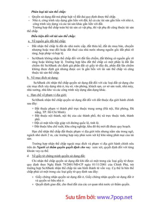 Phân loại tài sản thế chấp:
 - Quyền sử dụng đất mà pháp luật về đất đai quy định được thế chấp.
 - Nhà ở, công trình xây dựng gắn liền với đất, kể cả các tài sản gắn liền với nhà ở,
     công trình xây dựng và các tài sản khác gắn liền với đất.
     Trường hợp thế chấp toàn bộ tài sản có vật phụ, thì vật phụ đó cũng thuộc tài sản
thế chấp.
    Điều kiện đối với tài sản thế chấp:
a. Về nguồn gốc đất thế chấp:
-   Đất nhận thế chấp là đất do nhà nước cấp, đất thừa kế, đất do mua bán, chuyển
    nhượng hoặc trao đổi hoặc đất thuê của nhà nước nhưng nguồn gốc đất phải rõ
    ràng, hợp pháp và hợp lệ.
-   SeABank không nhận thế chấp đối với đất lấn chiếm, đất không có nguồn gốc rõ
    ràng hoặc không hợp lệ. Trường hợp khu đất thế chấp có một phần là đất lấn
    chiếm thì SeABank chỉ định giá phần đất có giấy tờ đầy đủ, phần đất lấn chiếm
    không được định giá nhưng được coi là gắn liền với tài sản thế chấp và cũng
    thuộc tài sản thế chấp.
b. Về mục đích sử dụng:
     SeABank chỉ nhận thế chấp quyền sử dụng đất đối với các loại đất sử dụng cho
các mục đích xây dựng nhà ở, trụ sở, văn phòng, khách sạn, cơ sở sản xuất, nhà máy,
nhà xưởng, nhà kho và các công trình xây dựng dân dụng khác.
c. Hạn chế về phạm vi địa giới:
    SeABank nhận thế chấp quyền sử dụng đất đối với đất thuộc địa giới hành chính
sau đây:
    + Đất thuộc phạm vi thành phố trực thuộc trung ương (Hà nội, Hải phòng, Đà
      nẵng, TP. Hồ Chí Minh).
    + Đất thuộc nội thành, nội thị của các thành phố, thị xã trực thuộc tỉnh, thành
      phố.
    + Đất có mặt tiền tiếp giáp với đường quốc lộ, tỉnh lộ.
    + Đất thuộc khu chế xuất, khu công nghiệp, khu đô thị mới đã được quy hoạch.
    Hạn chế nhận thế chấp đất thuộc phạm vi địa giới trên nhưng nằm sâu trong ngõ,
ngách nhỏ dưới 2 m, các trường hợp này phải xem xét kỹ khả năng phát mại của tài
sản.
    Trường hợp nhận thế chấp ngoài mục đích và phạm vi địa giới hành chính nêu
trên do Người có thẩm quyền quyết định cho vay xem xét, quyết định đối với từng
khoản vay cụ thể.
d. Về giấy tờ chứng minh quyền sử dụng đất:
    Chỉ nhận thế chấp quyền sử dụng đất khi đất có một trong các loại giấy tờ được
quy định theo Nghị Định 79/2001/NĐ-CP ngày 01/11/2001 của Chính Phủ, trừ
trường hợp SeABank nhận thế chấp tài sản hình thành từ vốn vay. Cụ thể là bên thế
chấp phải có một trong các loại giấy tờ quy định sau đây:
     Giấy chứng nhận quyền sử dụng đất ở, Giấy chứng nhận quyền sử dụng đất ở
      và quyền sở hữu nhà ở.
     Quyết định giao đất, cho thuê đất của các cơ quan nhà nước có thẩm quyền.




                        Sưu t m b i: www.daihoc.com.vn
                                                                                   33
 