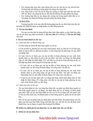  Các trường hợp mua nhà, mua móng nhà của các chủ dự án xây nhà để bán.
       Trường hợp này không có giấy phép xây dựng cho từng nhà.
      Các công trình có kết cấu từ 03 tầng trở xuống có diện tích mặt sàn nhỏ hơn
       200 m2, được xây dựng tại thị xã, thị trấn thì không cần giấy phép xây dựng.
      Các trường hợp đầu tư xây dựng nhà xưởng mà trong quyết định đầu tư có
       cho phép xây dựng thì không cần giấy phép xây dựng riêng.
g.    áp dụng khác:
       Trường hợp đất và tài sản trên đất không đáp ứng đủ các điều kiện trên đây thì
chỉ nhận thế chấp khi được sự chấp thuận của Hội đồng quản trị.
3. Tài sản bảo lãnh:
       Tài sản của bên thứ ba dùng để bảo đảm thực hiện nghĩa vụ bảo lãnh bao gồm
các tài sản theo quy định tại khoản 1. Tài sản cầm cố và khoản 2. Tài sản thế chấp
như trên.
4. Tài sản hình thành từ vốn vay:
4.1. Điều kiện đối với khách hàng vay:
-    Có khả năng tài chính để thực hiện nghĩa vụ trả nợ;
-    Có dự án đầu tư, phương án sản xuất, kinh doanh, dịch vụ, khả thi và có hiệu quả,
     hoặc có dự án đầu tư, phương án phục vụ đời sống khả thi phù hợp với quy định
     của pháp luật;
-    Có mức vốn tự có tham gia vào dự án đầu tư hoặc phương án sản xuất, kinh
     doanh, dịch vụ, đời sống và giá trị tài sản đảm bảo tiền vay bằng các biện pháp
     cầm cố, thế chấp tối thiểu bằng 15% vốn đầu tư của dự án hoặc phương án đó, cụ
     thể đáp ứng được một trong ba trường hợp sau đây:
     + Có mức vốn tự có tham gia vào dự án đầu tư hoặc phương án sản xuất, kinh
       doanh, dịch vụ, đời sống tối thiểu bằng 15% tổng mức vốn đầu tư;
     + Có mức vốn tự có tham gia vào dự án đầu tư hoặc phương án sản xuất, kinh
       doanh, dịch vụ, đời sống cộng với giá trị tài sản đảm bảo tiền vay bằng các
       biện pháp cầm cố, thế chấp tối thiểu bằng 15% tổng mức vốn đầu tư;
     + Có giá trị tài sản bảo đảm tiền vay bằng một hoặc nhiều biện pháp cầm cố, thế
       chấp tối thiểu bằng 15% tổng mức vốn đầu tư của dự án hoặc phương án sản
       xuất, kinh doanh, dịch vụ, đời sống.
4.2 . Điều kiện đối với tài sản:
-    Tài sản hình thành từ vốn vay dùng bảo đảm tiền vay phải xác định được quyền sở
     hữu hoặc quyền quản lý, sử dụng; xác định được giá trị, số lượng và được phép
     giao dịch. Đối với tài sản hình thành từ vốn vay là vật tư hàng hoá, thì ngoài việc
     có đủ các điều kiện này, SeABank phải có khả năng quản lý, giám sát tài sản đảm
     bảo.
-    Đối với tài sản mà pháp luật quy định phải mua bảo hiểm, thì khách hàng vay vốn
     phải cam kết mua bảo hiểm trong suốt thời hạn vay vốn khi tài sản đã được hình
     thành đưa vào sử dụng và người thụ hưởng là SeABank.

III. Kiểm tra, định giá tài sản đảm bảo và xác định mức cho vay tối đa:

1. Kiểm tra tài sản đảm bảo:



                         Sưu t m b i: www.daihoc.com.vn
                                                                                    35
 