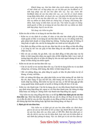Khách hàng vay, bên bảo lãnh chịu trách nhiệm trước pháp luật
              về tính chính xác và hợp pháp của các tài liệu gửi cho SeABank và về
              tính hợp pháp của tài sản bảo đảm tiền vay. Tuy vậy, trước khi
              SeABank nhận tài sản bảo đảm tiền vay, các cán bộ có trách nhiệm
              trong khâu thẩm định, xét duyệt cho vay cần phải tiến hành kiểm tra tài
              sản và hồ sơ tài sản bảo đảm tiền vay. Việc kiểm tra tài sản bảo đảm
              tiền vay nhằm xác định chính xác chủng loại, số lượng, chất lượng, đặc
              điểm, hiện trạng và điều kiện của tài sản. Việc kiểm tra giấy tờ chứng
              minh quyền sở hữu và sử dụng tài sản bảo đảm tiền vay nhằm xác định
              tính hợp pháp, hợp lệ của tài sản.
                   Nội dung việc kiểm tra gồm:
- Kiểm tra chủ sở hữu và sử dụng tài sản bảo đảm tiền vay:
    + Kiểm tra và xác định rõ cá nhân, tổ chức có tên trên bản chính giấy tờ chứng
      minh quyền sở hữu và sử dụng tài sản bảo đảm tiền vay so với chứng minh thư,
      giấy phép kinh doanh có trùng khớp hay không. Trường hợp giấy tờ không rõ
      ràng hoặc có nghi vấn, cán bộ tín dụng phải xác minh tại nơi cấp giấy tờ đó.
    + Xác định các đồng sở hữu của tài sản, đảm bảo tất cả các đồng sở hữu đều đồng
      ý và cùng ký tên vào các giấy tờ bảo đảm bằng tài sản nhằm tránh các tranh
      chấp sau này.
    + Đối với các cá nhân, hộ gia đình, việc xác định đồng sở hữu phải dựa vào hộ
      khẩu và tình trạng hôn nhân của người cầm cố/thế chấp/bảo lãnh. Lưu ý một số
      trường hợp trên giấy tờ sở hữu chỉ đăng ký tên của một người nhưng tài sản vẫn
      thuộc sở hữu chung của nhiều người.
-   Kiểm tra tài sản tài sản bảo đảm tiền vay:
    + Căn cứ vào hồ sơ tài sản bảo đảm tiền vay, Cán bộ tín dụng kiểm tra và xác định
      chủng loại, số lượng, chất lượng, đặc điểm và hiện trạng tài sản.
    + Đối với những động sản, phải đăng ký quyền sở hữu thì phải kiểm tra kỹ số
      khung, số máy, mã hiệu...
    + Đối với những bất động sản, phải phải kiểm tra tại hiện trường để xác định lại
      địa chỉ, thực trạng về quy mô kết cấu, chất lượng còn lại của tài sản, xem có
      tranh chấp hay không. Khi kiểm tra loại tài sản này, có thể kết hợp gặp gỡ dân
      xung quanh hoặc chính quyền sở tại để có thông tin đầy đủ hơn về tài sản.
-   Kiểm tra việc thanh toán: Cán bộ tín dụng căn cứ vào điều khoản thanh toán được
    quy định trong Hợp đồng nội, ngoại so với Hoá đơn thanh toán, bộ chứng từ nhập
    khẩu hoặc các chứng từ chứng minh việc thanh toán Hợp đồng nội, ngoại.
    Việc kiểm tra này cũng đồng thời làm cơ sở để lập Biên bản định giá tài sản bảo
đảm tiền vay. Biên bản định giá phải đầy đủ các yếu tố, đúng với thực tế của tài sản
và có đầy đủ chữ ký của các bên, bao gồm cả các đồng sở hữu tài sản (nếu có). Tuyệt
đối không lập biên bản khống hoặc lập biên bản không đúng với thực tế.
2. Định giá tài sản đảm bảo:
                    Việc kiểm tra và định giá tài sản bảo đảm nhằm xác định được
              giá trị tài sản tại thời điểm ký kết và được lập thành Biên bản định giá
              tài sản bảo đảm tiền vay (theo mẫu số M9-TD). Biên bản định giá có
              đầy đủ chữ ký của hai cán bộ thẩm định, hoặc một cán bộ thẩm định và
              một lãnh đạo phòng tín dụng. Việc xác định giá trị tài sản bảo đảm tại


                         Sưu t m b i: www.daihoc.com.vn
                                                                                   36
 