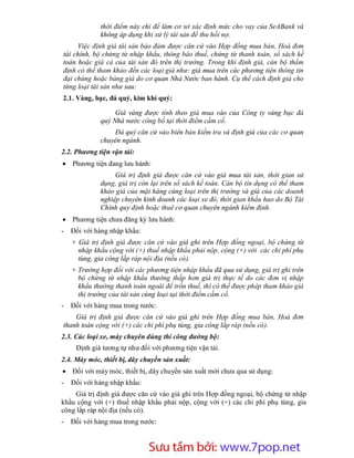 thời điểm này chỉ để làm cơ sở xác định mức cho vay của SeABank và
             không áp dụng khi xử lý tài sản để thu hồi nợ.
     Việc định giá tài sản bảo đảm được căn cứ vào Hợp đồng mua bán, Hoá đơn
tài chính, bộ chứng từ nhập khẩu, thông báo thuế, chứng từ thanh toán, sổ sách kế
toán hoặc giá cả của tài sản đó trên thị trường. Trong khi định giá, cán bộ thẩm
định có thể tham khảo đến các loại giá như: giá mua trên các phương tiện thông tin
đại chúng hoặc bảng giá do cơ quan Nhà Nước ban hành. Cụ thể cách định giá cho
từng loại tài sản như sau:
2.1. Vàng, bạc, đá quý, kim khí quý:

                  Giá vàng được tính theo giá mua vào của Công ty vàng bạc đá
             quý Nhà nước công bố tại thời điểm cầm cố.
                 Đá quý căn cứ vào biên bản kiểm tra và định giá của các cơ quan
             chuyên ngành.
2.2. Phương tiện vận tải:
 Phương tiện đang lưu hành:
                  Giá trị định giá được căn cứ vào giá mua tài sản, thời gian sử
             dụng, giá trị còn lại trên sổ sách kế toán. Cán bộ tín dụng có thể tham
             khảo giá của mặt hàng cùng loại trên thị trường và giá của các doanh
             nghiệp chuyên kinh doanh các loại xe đó, thời gian khấu hao do Bộ Tài
             Chính quy định hoặc thuê cơ quan chuyên ngành kiểm định.
 Phương tiện chưa đăng ký lưu hành:
-   Đối với hàng nhập khẩu:
    + Giá trị định giá được căn cứ vào giá ghi trên Hợp đồng ngoại, bộ chứng từ
      nhập khẩu cộng với (+) thuế nhập khẩu phải nộp, cộng (+) với các chi phí phụ
      tùng, gia công lắp ráp nội địa (nếu có).
    + Trường hợp đối với các phương tiện nhập khẩu đã qua sử dụng, giá trị ghi trên
      bộ chứng từ nhập khẩu thường thấp hơn giá trị thực tế do các đơn vị nhập
      khẩu thường thanh toán ngoài để trốn thuế, thì có thể được phép tham khảo giá
      thị trường của tài sản cùng loại tại thời điểm cầm cố.
-   Đối với hàng mua trong nước:
    Giá trị định giá được căn cứ vào giá ghi trên Hợp đồng mua bán, Hoá đơn
thanh toán cộng với (+) các chi phí phụ tùng, gia công lắp ráp (nếu có).
2.3. Các loại xe, máy chuyên dùng thi công đường bộ:
     Định giá tương tự như đối với phương tiện vận tải.
2.4. Máy móc, thiết bị, dây chuyền sản xuất:
 Đối với máy móc, thiết bị, dây chuyền sản xuất mới chưa qua sử dụng:
-   Đối với hàng nhập khẩu:
    Giá trị định giá được căn cứ vào giá ghi trên Hợp đồng ngoại, bộ chứng từ nhập
khẩu cộng với (+) thuế nhập khẩu phải nộp, cộng với (+) các chi phí phụ tùng, gia
công lắp ráp nội địa (nếu có).
-   Đối với hàng mua trong nước:



                       Sưu t m b i: www.daihoc.com.vn
                                                                                 37
 