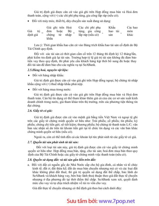 Giá trị định giá được căn cứ vào giá ghi trên Hợp đồng mua bán và Hoá đơn
thanh toán, cộng với (+) các chi phí phụ tùng, gia công lắp ráp (nếu có).
 Đối với máy móc, thiết bị, dây chuyền sản xuất đang sử dụng:

                Giá ghi trên Hoá           Các chi phí phụ       Khấu           Các hao
Giá     trị     đơn   hoặc    Bộ           tùng, gia công        hao tài        mòn
            =                    +                          -            -
dịnh giá        chứng từ nhập              lắp ráp (nếu có)      sản            khác
                khẩu

     Lưu ý: Thời gian khấu hao căn cứ vào Bảng trích khấu hao tài sản cố định do Bộ
Tài Chính quy định.
      Đối với các tài sản có thời gian cầm cố trên 12 tháng thì định kỳ 12 tháng/lần,
phải kiểm tra định giá lại tài sản. Trường hợp tỷ lệ giá trị tài sản không đủ đảm bảo
tiền vay theo quy định, thì phải yêu cầu khách hàng kịp thời bổ sung đủ hoặc thay
đổi tài sản để đảm bảo cho các nghĩa vụ tại SeABank.
2.5.Hàng hoá, nguyên vật liệu:
 Đối với hàng nhập khẩu:
    Giá trị định giá được căn cứ vào giá ghi trên Hợp đồng ngoại, bộ chứng từ nhập
khẩu cộng với (+) thuế nhập khẩu phải nộp.
 Đối với hàng mua trong nước:
     Giá trị định giá được căn cứ vào giá ghi trên Hợp đồng mua bán và Hoá đơn
thanh toán. Cán bộ tín dụng có thể tham khảo thêm giá cả của các cơ sở sản xuất kinh
doanh chính trong nước, giá tham khảo trên thị trường, trên các phương tiện thông tin
đại chúng.
2.6. Giấy tờ có giá:

     Giá trị định giá được căn cứ vào mệnh giá bằng tiền Việt Nam và ngoại tệ ghi
trên các giấy tờ chứng minh quyền sở hữu như: Trái phiếu; cổ phiếu; tín phiếu; kỳ
phiếu; chứng chỉ tiền gửi; sổ tiết kiệm; thương phiếu; bộ chứng từ thanh toán L/C; văn
bản xác nhận số dư trên tài khoản tiền gửi tại tổ chức tín dụng và các văn bản khác
chứng minh quyền sở hữu (nếu có).
     Ngoài ra, còn có thể tính đến cả các khoản lợi tức phát sinh từ các giấy tờ có giá.
2.7. Quyền tài sản phát sinh từ tài sản:
      Đối với loại tài sản này, giá trị định giá được căn cứ vào giấy tờ chứng minh
quyền sở hữu như: Hợp đồng mua bán, tặng, cho tài sản; hoá đơn mua bán theo quy
định của Bộ Tài Chính hoặc các giấy tờ chứng minh việc thanh toán (nếu có).
2.8. Quyền sử dụng đất: và tài sản gắn liền trên đất:
a. Đối với đất có nguồn gốc do Nhà Nước cấp cho hộ gia đình, cá nhân và tổ chức
   kinh tế; đất ở; đất thừa kế; đất do mua bán chuyển nhượng mà có và các loại đất
   khác không phải đất thuê, thì giá trị quyền sử dụng đất thế chấp, bảo lãnh do
   SeABank và khách hàng vay, bên bảo lãnh thoả thuận theo giá đất thực tế chuyển
   nhượng ở địa phương đó tại thời điểm thế chấp. SeABank xem xét, quyết định
   mức cho vay và tự chịu trách nhiệm về rủi ro vốn cho vay.
    Giá đất thực tế chuyển nhượng có thể định giá theo hai cách dưới đây:




                        Sưu t m b i: www.daihoc.com.vn
                                                                                     38
 