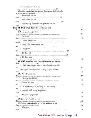 4. Tài sản hình thành từ vốn
   vay……………………………………………………...28
       III. Kiểm tra định giá tài sản bảo đảm và xác định mức cho
   vay…………………….29
          1. Kiểm tra tài sản bảo
   đảm…………………………………………………………...29
          2. Định giá tài sản bảo
   đảm……………………………………………………………30
          3. Mức cho vay tối đa tính trên giá trị tài sản bảo
   đảm………………………………..34
Phần III: Trình tự xét duyệt cho vay, ký kết hợp
   đồng…………………………………….                                                  35
       I. Trình tự xét duyệt cho
   vay…………………………………………………………...                                         35
          1. Cán bộ tín
   dụng……………………………………………………………………                                       .35
          2. Trường phòng kinh
   doanh………………………………………………………….35
          3. Phòng kiểm tra kiểm toán nội
   bộ…………………………………………………...35
          4. Tổng giám
   đốc……………………………………………………………………...35
          5. Hội đồng tín
   dụng…………………………………………………………………...35
          6. Hội đồng quản
   trị………………………………………………………………….                                        .36
       II. Ký kết hợp đồng, giao nhận và phong toả tài sản bảo
   đảm………………………..36
          1. Ký kết hợp đồng tín dụng và hợp đồng bảo đảm tiền
   vay…………………………                                                        36
          2.Phong toả tài sản bảo đảm và đăng ký giao dịch bảo
   đảm…………………………                                                        .36
       III. Quản lý tài sản bảo
   đảm…………………………………………………………...                                         37
          1. Vàng bạc kim khí đá
   quý………………………………………………………….                                           .37
          2. Phương tiện vận
   tải………………………………………………………………..                                        .37
          3. Các loại xe máy chuyên dùng thi công đường
   bộ………………………………….37
          4. Máy móc thiết bị dây chuyền sản
   xuất…………………………………………….                                               .38
          5. Hàng hoá, nguyên vật
   liệu…………………………………………………………                                           .38
       IV. Quản lý hồ sơ tài sản bảo
   đảm……………………………………………………                                              .38
       V. Thủ tục giải ngân tiền vay và bảo quản hồ sơ tín
   dụng…………………………..                                                     .38
          1. Hồ sơ giải
   ngân……………………………………………………………………                                       .38



                       Sưu t m b i: www.daihoc.com.vn
                                                                    3
 