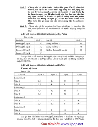 Cách 1:    Căn cứ vào giá ghi trên các văn bản liên quan đến việc giao dịch
                  kinh tế, dân sự của tài sản đó như: Hợp đồng mua bán, tặng, cho
                  tài sản; Hợp đồng mua bán quyền sử dụng đất với chủ đầu tư dự
                  án được nhà nước giao đất xây nhà để bán; Hoá đơn mua bán theo
                  quy định của Bộ Tài Chính; các giấy tờ chứng minh việc thanh
                  toán (nếu có). Trong khi định giá, cán bộ SeABank có thể tham
                  khảo thêm đến giá mua bán trên các phương tiện thông tin đại
                  chúng.
        Cách 2:    Căn cứ vào giá đất quy định theo khung giá đất do Uỷ ban nhân dân
                  tỉnh, thành phố nơi có đất ban hành nhân với hệ số k được áp dụng dưới
                  đây:
         a. Hệ số k áp dụng đối với đất tại thành phố Hải Phòng
             Đơn vị: lần
  Loại đất                 Hệ số k       Loại đất                           Hệ số k
  Đường phố loại 1                5,3    Đường phố loại 5                          3,5
  Đường phố loại 2                5,3    Đường phố loại 6                          3,5
 Đường phố loại 3                 4,0    Các loại đường phố còn lại                4,0
 Đường phố loại 4                 3,5
       Các qui định về đất như loại đường phố, vị trí đất tại thành phố Hải Phòng được
  áp dụng theo Quyết định số 208/QĐ/UB do UBND thành phố Hải Phòng ban hành
  ngày 11/02/1998.

         b. Hệ số k áp dụng đối với đất tại thành phố Hà Nội:
         Khu vực nội thành
         Đơn vị: lần
    Loại đất                  Vị trí 1         Vị trí 2        Vị trí 3      Vị trí 4
Loại đường 1
Mức A                         6,5              4,5             3,5           2,5
Mức B                         5,5              4               3             2,2
Loại đường 2
Mức A                         4,5              3,5             2,5           2
Mức B                         3,5              3               2,2           1,8
Loại đường 3
Mức A                         3                2,5             2             1,8
Mức B                         2,5              2,2             2             1,8
Loại đường 4
Mức A                         2,2              2               1,8           1,8
Mức B                         2                1,8             1,8           1,8
       Các qui định về đất như loại đường phố, mức đất và vị trí đất tại Hà Nội được
  áp dụng theo Qui định về khung giá các loại đất thực hiện Nghị Định số 87/CP ngày


                           Sưu t m b i: www.daihoc.com.vn
                                                                                      39
 