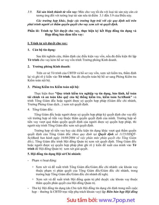 3.9.   Tài sản hình thành từ vốn vay: Mức cho vay tối đa với loại tài sản này căn cứ
       tương ứng đối với tường loại tài sản nêu từ điểm 3.1 đến 3.9 của Điều này.
       Các trường hợp khác, hoặc các trường hợp trái với các quy định nói trên
phải trình người có thẩm quyền quyết cho vay xem xét và quyết định.

Phần iii: Trình tự Xét duyệt cho vay, thực hiện ký kết Hợp đồng tín dụng và
             Hợp đồng bảo đảm tiền vay:

I. Trình tự xét duyệt cho vay:

1. Cán bộ tín dụng:

      Sau khi nghiên cứu, thẩm định các điều kiện vay vốn, nếu đủ điều kiện thì lập
Tờ trình cho vay kèm hồ sơ vay vốn trình Trưởng phòng Kinh doanh.

2. Trưởng phòng Kinh doanh:

        Trên cơ sở Tờ trình của CBTD và hồ sơ vay vốn, xem xét kiểm tra, thẩm định
lại và ghi rõ ý kiến vào Tờ trình. Sau đó chuyển toàn bộ hồ sơ sang Phòng Kiểm tra
Kiểm toán nội bộ.

3. Phòng Kiểm tra Kiểm toán nội bộ:

      Thực hiện theo "Quy trình kiểm tra nghiệp vụ tín dụng, bảo lãnh, kế toán
tài chính và an toàn kho quỹ của hệ thống kiểm tra, kiểm toán SeABank" và
trình Tổng Giám đốc hoặc người được uỷ quyền hợp pháp (Giám đốc chi nhánh,
Trường Phòng Giao dịch...) xem xét quyết định.
4. Tổng Giám đốc:
     Tổng Giám đốc hoặc người được uỷ quyền hợp pháp ký quyết định cho vay đối
với trường hợp số tiền vay thuộc thẩm quyền quyết định của mình. Trường hợp số
tiền vay vượt quá thẩm quyền quyết định của người được uỷ quyền hợp pháp, thì
người này trình Tổng Giám đốc xem xét quyết định.
     Trường hợp số tiền vay hay các điều kiện tín dụng khác vượt quá thẩm quyền
quyết định của Tổng Giám đốc (theo quy định tại Quyết định số 1125/HĐQT-
SeABank ban hành ngày 16/08/2004 về việc phân mức phán quyết cho Tổng Giám
đốc), Tổng Giám đốc trình Hội đồng Quản trị xem xét quyết định. Tổng Giám đốc
hoặc người được uỷ quyền hợp pháp phải ghi rõ ý kiến đề xuất của mình vào Tờ
trình để Hội đồng Quản trị xem xét giải quyết.
5. Hội đồng tín dụng Hội sở/Chi nhánh:

-   Phạm vi hoạt động:

    + Xem xét và đề xuất trình Tổng Giám đốc/Giám đốc chi nhánh: các khoản vay
      thuộc phạm vi phán quyết của Tổng Giám đốc/Giám đốc chi nhánh, trong
      trường hợp Tổng Giám đốc/Giám đốc chi nhánh đề nghị.
    + Xem xét và đề xuất trình Hội đồng quản trị phê duyệt: các khoản vay thuộc
      thẩm quyền phán quyết của Hội đồng Quản trị.
-   Thư ký Hội đồng tín dụng (do Chủ tịch Hội đồng tín dụng chỉ định trong mỗi cuộc
    họp – thường là CBTD trực tiếp phụ trách khoản vay) lập Biên bản họp Hội đồng


                         Sưu t m b i: www.daihoc.com.vn
                                                                                42
 