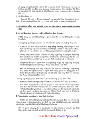 tín dụng, trong đó ghi rõ ý kiến và chữ ký của các thành viên tham dự cuộc họp và
    kết luận của Chủ tịch Hội đồng tín dụng. Sau đó, chuyển Biên bản họp Hội đồng
    tín dụng kèm Tờ trình và các tài liệu khác đến người có thẩm quyền quyết định
    cho vay.
6. Hội đồng Quản trị:
       Xem xét Tờ trình và đề nghị giải quyết cho vay của Tổng Giám đốc để quyết
định việc cho vay hay không cho vay và chịu trách nhiệm về quyết định của mình.

II. Ký kết hợp đồng, giao nhận hồ sơ tài sản đảm bảo và phong toả tài sản đảm
    bảo:

1. Ký kết Hợp đồng tín dụng và Hợp đồng bảo đảm tiền vay:

-   CBTD thông báo cho khách hàng về quyết định cho vay hay không cho vay của
    SeABank.

-   Trường hợp quyết định cho vay, cần tiến hành thủ tục ký kết các hợp đồng sau:

    + CBTD: Chịu trách nhiệm soạn thảo Hợp đồng tín dụng, Hợp đồng bảo đảm
      tiền vay (trường hợp cho vay có bảo đảm bằng tài sản) theo mẫu của SeABank,
      phù hợp với các điều kiện cho vay đã được người có thẩm quyền phê duyệt.

    + Trưởng phòng Kinh doanh: Kiểm tra nội dung Hợp đồng tín dụng và Hợp đồng
      bảo đảm tiền vay do CBTD soạn thảo, đảm bảo phù hợp với quy chế cho vay,
      quy định về bảo đảm tiền vay và các quy định của pháp luật có liên quan.

    + Tổng Giám đốc (hoặc người được uỷ quyền hợp pháp): Ký Hợp đồng tín dụng
      và Hợp đồng bảo đảm tiền vay do Phòng Kinh doanh soạn thảo.

      Đối với trường hợp phải công chứng tài sản đảm bảo tại Phòng Công chứng
      Nhà nước, đại diện SeABank là người được sự uỷ quyền của Tổng giám đốc/
      Giám đốc chi nhánh và khách hàng tiến hành ký Hợp đồng đảm bảo tiền vay
      tại Phòng Công chứng Nhà nước.

-Trường hợp đồng ý quyết định mở L/C cho khách hàng ký quỹ dưới 100%:
    + SeABank và khách hàng ký Hợp đồng bảo đảm tiền vay theo trình tự như trên.
    + Cán bộ tín dụng chuyển "Giấy xin ký quỹ và cam kết cầm cố lô hàng" (Theo
      mẫu M8a-TD nếu khách hàng mở L/C và cam kết không vay; Theo mẫu M8b-
      TD nếu khách hàng mở L/C và vay vốn SeABank khi đến hạn thanh toán L/C)
      đã được duyệt của Tổng Giám đốc cho Phòng Thanh toán quốc tế để phòng
      Thanh toán quốc tế tiến hành mở L/C cho khách hàng.
2. Phong toả tài sản, đăng ký giao dịch đảm bảo:

      CBTD gửi Thông báo phong toả hoặc Đăng ký giao dịch đảm bảo với các bộ
phận, cơ quan có thẩm quyền theo quy định của pháp luật để phong toả các tài sản đã
cầm cố, thế chấp, bảo lãnh tại SeABank, cụ thể như sau:

-   Đối với quyền sử dụng đất và tài sản gắn liền trên đất của cá nhân, hộ gia đình:
    Đăng ký thế chấp/bảo lãnh tại UBND phường, xã, thị trấn sở tại.



                        Sưu t m b i: www.daihoc.com.vn
                                                                                    43
 