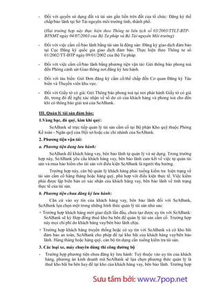 -   Đối với quyền sử dụng đất và tài sản gắn liền trên đất của tổ chức: Đăng ký thế
    chấp/bảo lãnh tại Sở Tài nguyên môi trường tỉnh, thành phố.

    (Hai trường hợp này thực hiện theo Thông tư liên tịch số 03/2003/TTLT-BTP-
    BTNMT ngày 04/07/2003 của Bộ Tư pháp và Bộ Tài nguyên Môi trường)

-   Đối với việc cầm cố/bảo lãnh bằng tài sản là động sản: Đăng ký giao dịch đảm bảo
    tại Cục Đăng ký quốc gia giao dịch đảm bảo. Thực hiện theo Thông tư số
    01/2002/TT-BTP ngày 09/01/2002 của Bộ Tư pháp.

-   Đối với việc cầm cố/bảo lãnh bằng phương tiện vận tải: Gửi thông báo phong toả
    đến Phòng cảnh sát Giao thông nơi đăng ký lưu hành.

-   Đối với tàu biển: Gửi Đơn đăng ký cầm cố/thế chấp đến Cơ quan Đăng ký Tàu
    biển và Thuyền viên khu vực.

-   Đối với Giấy tờ có giá: Gửi Thông báo phong toả tại nơi phát hành Giấy tờ có giá
    đó, trong đó đề nghị xác nhận về số dư có của khách hàng và phong toả cho đến
    khi có thông báo giải toả của SeABank.

III. Quản lý tài sản đảm bảo:
1.Vàng bạc, đá quý, kim khí quý:
      SeABank sẽ trực tiếp quản lý tài sản cầm cố tại Bộ phận Kho quỹ thuộc Phòng
Kế toán - Ngân quỹ của Hội sở hoặc các chi nhánh của SeABank.
2. Phương tiện vận tải:
a. Phương tiện đang lưu hành:
      SeABank để khách hàng vay, bên bảo lãnh tự quản lý và sử dụng. Trong trường
hợp này, SeABank yêu cầu khách hàng vay, bên bảo lãnh cam kết về việc tự quản tài
sản và mua bảo hiểm cho tài sản với điều kiện SeABank là người thụ hưởng.
       Trường hợp này, cán bộ quản lý khách hàng phải xuống kiểm tra hiện trạng về
tài sản cầm cố hàng tháng hoặc hàng quý, phù hợp với điều kiện thực tế. Việc kiểm
phải được lập biên bản có xác nhận của khách hàng vay, bên bảo lãnh về tình trạng
thực tế của tài sản.
b. Phương tiện chưa đăng ký lưu hành:
    Căn cứ vào uy tín của khách hàng vay, bên bảo lãnh đối với SeABank,
SeABank lựa chọn một trong những hình thức quản lý tài sản như sau:
+ Trường hợp khách hàng mới giao dịch lần đầu, chưa tạo được uy tín với SeABank:
  SeABank sẽ ký Hợp đồng thuê kho ba bên để quản lý tài sản cầm cố. Trường hợp
  này mọi chi phí do khách hàng vay/bên bảo lãnh chịu.
+ Trường hợp khách hàng truyền thống hoặc có uy tín với SeABank và có kho bãi
  đảm bảo an toàn, SeABank cho phép để tại kho bãi của khách hàng vay/bên bảo
  lãnh. Hàng tháng hoặc hàng quý, cán bộ tín dụng cần xuống kiểm tra tài sản.
3. Các loại xe, máy chuyên dùng thi công đường bộ
-   Trường hợp phương tiện chưa đăng ký lưu hành: Tuỳ thuộc vào uy tín của khách
    hàng, phương án kinh doanh mà SeABank sẽ lựa chọn phương thức quản lý là
    thuê kho bãi ba bên hay để tại kho của khách hàng vay, bên bảo lãnh. Trường hợp



                        Sưu t m b i: www.daihoc.com.vn
                                                                                44
 