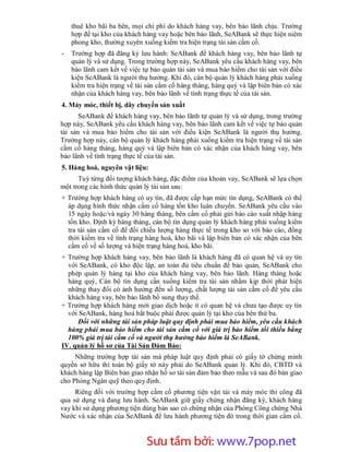 thuê kho bãi ba bên, mọi chi phí do khách hàng vay, bên bảo lãnh chịu. Trường
    hợp để tại kho của khách hàng vay hoặc bên bảo lãnh, SeABank sẽ thực hiện niêm
    phong kho, thường xuyên xuống kiểm tra hiện trạng tài sản cầm cố.
-   Trường hợp đã đăng ký lưu hành: SeABank để khách hàng vay, bên bảo lãnh tự
    quản lý và sử dụng. Trong trường hợp này, SeABank yêu cầu khách hàng vay, bên
    bảo lãnh cam kết về việc tự bảo quản tài sản và mua bảo hiểm cho tài sản với điều
    kiện SeABank là người thụ hưởng. Khi đó, cán bộ quản lý khách hàng phải xuống
    kiểm tra hiện trạng về tài sản cầm cố hàng tháng, hàng quý và lập biên bản có xác
    nhận của khách hàng vay, bên bảo lãnh về tình trạng thực tế của tài sản.
4. Máy móc, thiết bị, dây chuyền sản xuất
       SeABank để khách hàng vay, bên bảo lãnh tự quản lý và sử dụng, trong trường
hợp này, SeABank yêu cầu khách hàng vay, bên bảo lãnh cam kết về việc tự bảo quản
tài sản và mua bảo hiểm cho tài sản với điều kiện SeABank là người thụ hưởng.
Trường hợp này, cán bộ quản lý khách hàng phải xuống kiểm tra hiện trạng về tài sản
cầm cố hàng tháng, hàng quý và lập biên bản có xác nhận của khách hàng vay, bên
bảo lãnh về tình trạng thực tế của tài sản.
5. Hàng hoá, nguyên vật liệu:
      Tuỳ từng đối tượng khách hàng, đặc điểm của khoản vay, SeABank sẽ lựa chọn
một trong các hình thức quản lý tài sản sau:
+ Trường hợp khách hàng có uy tín, đã được cấp hạn mức tín dụng, SeABank có thể
  áp dụng hình thức nhận cầm cố hàng tồn kho luân chuyển. SeABank yêu cầu vào
  15 ngày hoặc/và ngày 30 hàng tháng, bên cầm cố phải gửi báo cáo xuất nhập hàng
  tồn kho. Định kỳ hàng tháng, cán bộ tín dụng quản lý khách hàng phải xuống kiểm
  tra tài sản cầm cố để đối chiếu lượng hàng thực tế trong kho so với báo cáo, đồng
  thời kiểm tra về tình trạng hàng hoá, kho bãi và lập biên bản có xác nhận của bên
  cầm cố về số lượng và hiện trạng hàng hoá, kho bãi.
+ Trường hợp khách hàng vay, bên bảo lãnh là khách hàng đã có quan hệ và uy tín
  với SeABank, có kho độc lập, an toàn đủ tiêu chuẩn để bảo quản, SeABank cho
  phép quản lý hàng tại kho của khách hàng vay, bên bảo lãnh. Hàng tháng hoặc
  hàng quý, Cán bộ tín dụng cần xuống kiểm tra tài sản nhằm kịp thời phát hiện
  những thay đổi có ảnh hưởng đến số lượng, chất lượng tài sản cầm cố để yêu cầu
  khách hàng vay, bên bảo lãnh bổ sung thay thế.
+ Trường hợp khách hàng mới giao dịch hoặc ít có quan hệ và chưa tạo được uy tín
  với SeABank, hàng hoá bắt buộc phải được quản lý tại kho của bên thứ ba.
     Đối với những tài sản pháp luật quy định phải mua bảo hiểm, yêu cầu khách
  hàng phải mua bảo hiểm cho tài sản cầm cố với giá trị bảo hiểm tối thiểu bằng
  100% giá trị tài cầm cố và người thụ hưởng bảo hiểm là SeABank.
IV. quản lý hồ sơ của Tài Sản Đảm Bảo:
     Những trường hợp tài sản mà pháp luật quy định phải có giấy tờ chứng minh
quyền sở hữu thì toàn bộ giấy tờ này phải do SeABank quản lý. Khi đó, CBTD và
khách hàng lập Biên bản giao nhận hồ sơ tài sản đảm bảo theo mẫu và sau đó bàn giao
cho Phòng Ngân quỹ theo quy định.
     Riêng đối với trường hợp cầm cố phương tiện vận tải và máy móc thi công đã
qua sử dụng và đang lưu hành. SeABank giữ giấy chứng nhận đăng ký, khách hàng
vay khi sử dụng phương tiện dùng bản sao có chứng nhận của Phòng Công chứng Nhà
Nước và xác nhận của SeABank để lưu hành phương tiện đó trong thời gian cầm cố.



                       Sưu t m b i: www.daihoc.com.vn
                                                                                 45
 
