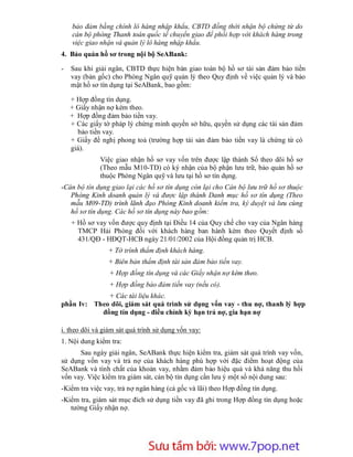 bảo đảm bằng chính lô hàng nhập khẩu, CBTD đồng thời nhận bộ chứng từ do
    cán bộ phòng Thanh toán quốc tế chuyển giao để phối hợp với khách hàng trong
    việc giao nhận và quản lý lô hàng nhập khẩu.
4. Bảo quản hồ sơ trong nội bộ SeABank:

-   Sau khi giải ngân, CBTD thực hiện bàn giao toàn bộ hồ sơ tài sản đảm bảo tiền
    vay (bản gốc) cho Phòng Ngân quỹ quản lý theo Quy định về việc quản lý và bảo
    mật hồ sơ tín dụng tại SeABank, bao gồm:

    + Hợp đồng tín dụng.
    + Giấy nhận nợ kèm theo.
    + Hợp đồng đảm bảo tiền vay.
    + Các giấy tờ pháp lý chứng minh quyền sở hữu, quyền sử dụng các tài sản đảm
      bảo tiền vay.
    + Giấy đề nghị phong toả (trường hợp tài sản đảm bảo tiền vay là chứng từ có
    giá).
              Việc giao nhận hồ sơ vay vốn trên được lập thành Sổ theo dõi hồ sơ
              (Theo mẫu M10-TD) có ký nhận của bộ phận lưu trữ, bảo quản hồ sơ
              thuộc Phòng Ngân quỹ và lưu tại hồ sơ tín dụng.
-Cán bộ tín dụng giao lại các hồ sơ tín dụng còn lại cho Cán bộ lưu trữ hồ sơ thuộc
   Phòng Kinh doanh quản lý và được lập thành Danh mục hồ sơ tín dụng (Theo
   mẫu M09-TD) trình lãnh đạo Phòng Kinh doanh kiểm tra, ký duyệt và lưu cùng
   hồ sơ tín dụng. Các hồ sơ tín dụng này bao gồm:
    + Hồ sơ vay vốn được quy định tại Điều 14 của Quy chế cho vay của Ngân hàng
      TMCP Hải Phòng đối với khách hàng ban hành kèm theo Quyết định số
      431/QĐ - HĐQT-HCB ngày 21/01/2002 của Hội đồng quản trị HCB.
                + Tờ trình thẩm định khách hàng.
                + Biên bản thẩm định tài sản đảm bảo tiền vay.
                 + Hợp đồng tín dụng và các Giấy nhận nợ kèm theo.
                 + Hợp đồng bảo đảm tiền vay (nếu có).
             + Các tài liệu khác.
phần Iv: Theo dõi, giám sát quá trình sử dụng vốn vay - thu nợ, thanh lý hợp
           đồng tín dụng - điều chỉnh kỳ hạn trả nợ, gia hạn nợ

i. theo dõi và giám sát quá trình sử dụng vốn vay:
1. Nội dung kiểm tra:
      Sau ngày giải ngân, SeABank thực hiện kiểm tra, giám sát quá trình vay vốn,
sử dụng vốn vay và trả nợ của khách hàng phù hợp với đặc điểm hoạt động của
SeABank và tính chất của khoản vay, nhằm đảm bảo hiệu quả và khả năng thu hồi
vốn vay. Việc kiểm tra giám sát, cán bộ tín dụng cần lưu ý một số nội dung sau:
-Kiểm tra việc vay, trả nợ ngân hàng (cả gốc và lãi) theo Hợp đồng tín dụng.
-Kiểm tra, giám sát mục đích sử dụng tiền vay đã ghi trong Hợp đồng tín dụng hoặc
   tường Giấy nhận nợ.




                        Sưu t m b i: www.daihoc.com.vn
                                                                                47
 