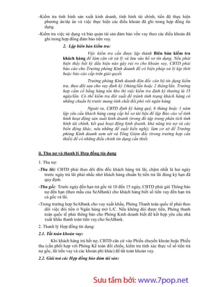 -Kiểm tra tình hình sản xuất kinh doanh, tình hình tài chính, tiến độ thực hiện
   phương án/dự án và việc thực hiện các điều khoản đã ghi trong hợp đồng tín
   dụng.
-Kiểm tra việc sử dụng và bảo quản tài sản đảm bảo vốn vay theo các điều khoản đã
   ghi trong hợp đồng đảm bảo tiền vay.
             2. Lập biên bản kiểm tra:
                          Việc kiểm tra cần được lập thành Biên bản kiểm tra
             khách hàng để làm căn cứ xử lý và lưu vào hồ sơ tín dụng. Nếu phát
             hiện thấy bất kỳ dấu hiệu nào gây rủi ro cho khoản vay, CBTD phải
             báo cáo cho Trưởng phòng Kinh doanh để có biện pháp xử lý kịp thời
             hoặc báo cáo cấp trên giải quyết.
                            Trưởng phòng Kinh doanh đôn đốc cán bộ tín dụng kiểm
             tra, theo dõi sau cho vay định kỳ 1tháng/lần hoặc 2 tháng/lần. Trường
             hợp cầm cố bằng hàng tồn kho thì việc kiểm tra định kỳ thường là 15
             ngày/lần. Có thể kiểm tra đột xuất để tránh tình trạng khách hàng có
             những chuẩn bị trước mang tính chất đối phó với ngân hàng.
                            Ngoài ra, CBTD định kỳ hàng quý, 6 tháng hoặc 1 năm
             lập yêu cầu khách hàng cung cấp hồ sơ tài liệu để lập Báo cáo về tình
             hình hoạt động sản xuất kinh doanh (trong đó tập trung phân tích tình
             hình tài chính, kết quả hoạt động kinh doanh, khả năng trả nợ và các
             biến động khác, nêu những đề xuất kiến nghị), làm cơ sở để Trưởng
             phòng Kinh doanh xem xét và Tổng Giám đốc (trong trường hợp cần
             thiết) để có những điều chỉnh tín dụng cần thiết.


ii. Thu nợ và thanh lý Hợp đồng tín dụng

1. Thu nợ:
-Thu lãi: CBTD phải theo dõi đôn đốc khách hàng trả lãi, chậm nhất là hai ngày
   trước ngày trả lãi phải nhắc nhở khách hàng chuẩn bị tiền trả lãi đúng kỳ hạn đã
   quy định.
-Thu gốc: Trước ngày đến hạn trả gốc từ 10 đến 15 ngày, CBTD phải gửi Thông báo
   nợ đến hạn (theo mẫu của SeABank) cho khách hàng biết số tiền vay đến hạn trả
   cả gốc và lãi.
-Trong trường hợp SeABank cho vay xuất khẩu, Phòng Thanh toán quốc tế phải theo
   dõi việc đòi tiền ở Ngân hàng mở L/C. Nếu không đòi được tiền, Phòng thanh
   toán quốc tế phải thông báo cho Phòng Kinh doanh biết để kết hợp yêu cầu nhà
   xuất khẩu thanh toán tiền vay cho SeABank.
2. Thanh lý Hợp đồng tín dụng:
2.1. Tất toán khoản vay:
       Khi khách hàng trả hết nợ, CBTD căn cứ vào Phiếu chuyển khoản hoặc Phiếu
thu (cần phối hợp với Phòng Kế toán đối chiếu, kiểm tra tính xác thực về số tiền trả
nợ gốc, lãi tiền vay và các khoản phí khác) để tất toán khoản vay.
2.2. Giải toả các Hợp đồng bảo đảm tài sản:




                       Sưu t m b i: www.daihoc.com.vn
                                                                                 48
 