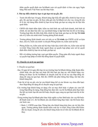 thẩm quyền quyết định của SeABank xem xét quyết định và báo cáo ngay Ngân
    hàng Nhà nước Việt Nam sau khi thực hiện.

3. Thủ tục điều chỉnh kỳ hạn và gia hạn trả nợ gốc, lãi:

-   Trước khi đến hạn 10 ngày, Khách hàng lập Giấy đề nghị điều chỉnh kỳ hạn trả nợ
    gốc, lãi; gia hạn nợ gốc, lãi theo mẫu gửi cho SeABank nơi cho vay, trong đó nêu
    rõ lý do, nội dung điều chỉnh kỳ hạn trả nợ hoặc gia hạn nợ cùng các tài liệu liên
    quan khác.

-   CBTD tiến hành thẩm định, kiểm tra tình hình sản xuất kinh doanh, tình hình tài
    chính, tài sản đảm bảo tiền vay của khách hàng và lập biên bản lưu hồ sơ tín dụng.
    Trường hợp thấy đủ điều kiện điều chỉnh kỳ hạn hoặc gia hạn nợ thì lập Tờ trình
    nêu rõ ý kiến của mình trình Trưởng phòng Kinh doanh.

-   Trưởng phòng Kinh doanh xem xét trên cơ sở Tờ trình của CBTD và hồ sơ kèm
    theo, nêu rõ ý kiến của mình và chuyển Phòng Kiểm tra, kiểm soát nội bộ.

-   Phòng Kiểm tra, kiểm toán nội bộ thực hiện Quy trình kiểm tra, kiểm toán nội bộ
    và trình Tổng Giám đốc hoặc người được uỷ quyền hợp pháp xem xét ký quyết
    định điều chỉnh kỳ hạn trả nợ hoặc gia hạn nợ.

-   Đối với những trường hợp vượt quá thẩm quyền, Tổng giám đốc hoặc người được
    uỷ quyền hợp pháp sẽ trình Hội đồng Quản trị quyết định.

iV. Chuyển và xử lý nợ quá hạn

1. Chuyển nợ quá hạn:
-Sau 10 ngày kể từ ngày đến hạn trả nợ (trường hợp SeABank không chấp thuận điều
   chỉnh hoặc cho gia hạn nợ) hoặc hết thời hạn gia hạn nợ, nếu khách hàng vay
   không trả được nợ thì SeABank sẽ chuyển toàn bộ số dư nợ của Hợp đồng tín
   dụng đó sang nợ quá hạn. Khi đó, CBTD cần phải thông báo bằng văn bản cho
   khách hàng biết.
-Toàn bộ số dư nợ gốc còn lại của khách hàng (kể cả các khoản vay chưa đến hạn)
   theo Hợp đồng tín dụng đó sẽ chuyển sang nợ quá hạn.
-Các trường hợp khách hàng sử dụng vốn sai mục đích hoặc vi phạm các cam kết
   trong Hợp đồng tín dụng, Hợp đồng bảo đảm tiền vay thì SeABank phải thực hiện
   thu hồi nợ trước hạn đã cam kết hoặc chuyển ngay sang nợ quá hạn toàn bộ số dư
   nợ gốc.
-Trong trường hợp SeABank phải thực hiện nghĩa vụ bảo lãnh hoặc cho vay bắt buộc
   để thanh toán L/C, thì SeABank yêu cầu khách hàng thực hiện việc bồi hoàn theo
   các bước sau:
    + Bước 1: CBTD soạn thảo Thông báo cho khách hàng kèm theo các tài liệu liên
      quan, Trưởng phòng Kinh doanh kiểm soát lại và trình Tổng Giám đốc/Giám
      đốc ký duyệt, trong đó yêu cầu khách hàng hoàn trả số tiền mà SeABank đã trả
      thay.




                        Sưu t m b i: www.daihoc.com.vn
                                                                                  50
 