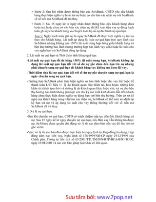 + Bước 2: Sau khi nhận được thông báo của SeABank, CBTD yêu cầu khách
     hàng thực hiện nghĩa vụ hoàn trả nợ hoặc có văn bản xác nhận nợ với SeABank
     về số tiền mà SeABank đã trả thay.
   + Bước 3: Sau 15 ngày kể từ ngày nhận được thông báo, nếu khách hàng chưa
     hoàn trả, hoặc chưa có văn bản xác nhận nợ thì Kế toán tiền vay tự động hạch
     toán ghi nợ cho khách hàng và chuyển toàn bộ số nợ đó thành nợ quá hạn.
     Lưu ý: Ngày hạch toán ghi nợ là ngày SeABank đã thực hiện nghĩa vụ trả nợ
     thay cho khách hàng. Lãi suất áp dụng lãi suất nợ quá hạn theo quy định của
     SeABank nhưng không quá 150% lãi suất trong hợp đồng giữa khách hàng và
     bên thụ hưởng bảo lãnh (trong trường hợp bảo lãnh vay vốn) hoặc lãi suất cho
     vay ngắn hạn mà SeABank đang áp dụng.
2. Lãi suất nợ quá hạn và Thời điểm tính lãi nợ quá hạn:
-Lãi suất nợ quá hạn tối đa bằng 150% lãi suất trong hạn. SeABank không áp
   dụng lãi suất nợ quá hạn đối với số dư nợ gốc chưa đến hạn trả nợ nhưng
   phải chuyển sang nợ quá hạn do khách hàng vay không trả được lãi vay.
-Thời điểm tính lãi nợ quá hạn đối với số dư nợ gốc chuyển sang nợ quá hạn là
   ngày chuyển sang nợ quá hạn.
-Trường hợp SeABank phải thực hiện nghĩa vụ bảo lãnh hoặc cho vay bắt buộc để
   thanh toán L/C: Nếu vì lý do khách quan như thiên tai, hoả hoạn; những khó
   khăn tài chính tạm thời và những lý do khách quan khác hoặc việc trả nợ cho bên
   thụ hưởng bảo lãnh không phù hợp với chu kỳ sản xuất kinh doanh dẫn đến khách
   hàng chưa thực hiện được nghĩa vụ đúng hạn với bên thụ hưởng. Trên cơ sở đề
   nghị của khách hàng trong văn bản xác nhận nợ, SeABank có thể xem xét định lại
   kỳ hạn trả nợ và áp dụng lãi suất cho vay thông thường đối với số tiền mà
   SeABank đã trả thay.
3. Xử lý nợ quá hạn:
-Sau khi chuyển nợ quá hạn, CBTD có trách nhiệm tiếp tục đôn đốc khách hàng trả
   nợ. Sau 15 ngày kể từ ngày chuyển nợ quá hạn, nếu Bên vay vẫn không trả được
   nợ, SeABank được quyền chủ động xử lý tài sản đảm bảo tiền vay để thu hồi nợ
   gốc và lãi.
-Việc xử lý tài sản bảo đảm được thực hiện heo quy định tại Hợp đồng tín dụng, Hợp
   đồng đảm bảo tiền vay, Nghị định số 178/1999/NĐ-CP ngày 29/12/1999 của
   Chính phủ, Thông tư liên tịch số 03/2001/TTLTNHNN-BTP-BCA-BTC-TCĐC
   ngày 23/04/2001 và các văn bản pháp luật khác có liên quan.




                        Sưu t m b i: www.daihoc.com.vn
                                                                               51
 