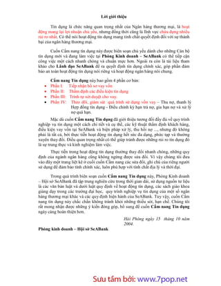 Lời giới thiệu

        Tín dụng là chức năng quan trọng nhất của Ngân hàng thương mại, là hoạt
động mang lại lợi nhuận chủ yếu, nhưng đồng thời cũng là lĩnh vực chứa đựng nhiều
rủi ro nhất. Có thể nói hoạt động tín dụng mang tính chất quyết định đối với sự thành
bại của ngân hàng thương mại.

       Cuốn Cẩm nang tín dụng này được biên soạn chủ yếu dành cho những Cán bộ
tín dụng mới và đang làm việc tại Phòng Kinh doanh – SeABank có thể tiếp cận
công việc một cách nhanh chóng và chuẩn mực hơn. Ngoài ra còn là tài liệu tham
khảo cho Lãnh đạo SeABank để ra quyết định tín dụng chính xác, góp phần đảm
bảo an toàn hoạt động tín dụng nói riêng và hoạt động ngân hàng nói chung.

       Cẩm nang Tín dụng này bao gồm 4 phần cơ bản:
      Phần I: Tiếp nhận hồ sơ vay vốn
      Phần II: Thẩm định các điều kiện tín dụng
      Phần III: Trình tự xét duyệt cho vay.
      Phần IV: Theo dõi, giám sát quá trình sử dụng vốn vay – Thu nợ, thanh lý
                  Hợp đồng tín dụng - Điều chỉnh kỳ hạn trả nợ, gia hạn nợ và xử lý
                  nợ quá hạn.
        Mặc dù cuốn Cẩm nang Tín dụng đã giới thiệu tương đối đầy đủ về quy trình
nghiệp vụ tín dụng một cách chi tiết và cụ thể, các kỹ thuật thẩm định khách hàng,
điều kiện vay vốn tại SeABank và biện pháp xử lý, thu hồi nợ ..., nhưng đó không
phải là tất cả, bởi thực tiễn hoạt động tín dụng hết sức đa dạng, phức tạp và thường
xuyên thay đổi. Điều quan trọng nhất có thể giúp tránh được những rủi ro tín dụng đó
là sự trung thực và kinh nghiệm làm việc.
      Thực tiễn trong hoạt động tín dụng thường thay đổi nhanh chóng, những quy
định của ngành ngân hàng cũng không ngừng được sửa đổi. Vì vậy chúng tôi đưa
vào đây một trang liệt kê ở cuối cuốn Cẩm nang các sửa đổi, ghi chú của riêng người
sử dụng để đảm bảo tính chính xác, luôn phù hợp với tính chất địa lý và thời đại.

       Trong quá trình biên soạn cuốn Cẩm nang Tín dụng này, Phòng Kinh doanh
– Hội sở SeABank đã tập trung nghiên cứu trong thời gian dài, sử dụng nguồn tư liệu
là các văn bản luật và dưới luật quy định về hoạt động tín dụng, các sách giáo khoa
giảng dạy trong các trường đại học, quy trình nghiệp vụ tín dụng của một số ngân
hàng thương mại khác và các quy định hiện hành của SeABank. Tuy vậy, cuốn Cẩm
nang tín dụng này chắc chắn không tránh khỏi những thiếu sót, hạn chế. Chúng tôi
rất mong nhận được những ý kiến đóng góp, bổ sung để cuốn Cẩm nang Tín dụng
ngày càng hoàn thiện hơn.
                                                Hải Phòng ngày 15 tháng 10 năm
                                                2004.
Phòng kinh doanh – Hội sở SeABank




                        Sưu t m b i: www.daihoc.com.vn
                                                                                   5
 