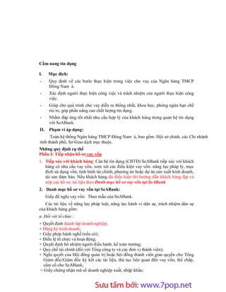 Cẩm nang tín dụng

I.     Mục đích:
-      Quy định về các bước thực hiện trong việc cho vay của Ngân hàng TMCP
       Đông Nam á.
-      Xác định người thực hiện công việc và trách nhiệm của người thực hiện công
       việc.
-      Giúp cho quá trình cho vay diễn ra thống nhất, khoa học, phòng ngừa hạn chế
       rủi ro, góp phần nâng cao chất lượng tín dụng.
-      Nhằm đáp ứng tốt nhất nhu cầu hợp lý của khách hàng trong quan hệ tín dụng
       với SeABank.
II.    Phạm vi áp dụng:
      Toàn hệ thống Ngân hàng TMCP Đông Nam á, bao gồm: Hội sở chính, các Chi nhánh
tỉnh thành phố, Sở Giao dịch trực thuộc.
Những quy định cụ thể
Phần I: Tiếp nhận hồ sơ vay vốn
1. Tiếp xúc với khách hàng: Cán bộ tín dụng (CBTD) SeABank tiếp xúc với khách
   hàng có nhu cầu vay vốn, xem xét các điều kiện vay vốn: năng lực pháp lý, mục
   đích sử dụng vốn, tình hình tài chính, phương án hoặc dự án sản xuất kinh doanh,
   tài sản đảm bảo. Nếu khách hàng đủ điều kiện thì hướng dẫn khách hàng lập và
   nộp các hồ sơ, tài liệu theo Danh mục hồ sơ vay vốn tại SeABank.
2. Danh mục hồ sơ vay vốn tại SeABank:
      Giấy đề nghị vay vốn: Theo mẫu của SeABank.
   Các tài liệu về năng lực pháp luật, năng lực hành vi dân sự, trách nhiệm dân sự
của khách hàng gồm:
a. Đối với tổ chức :
+ Quyết định thành lập doanh nghiệp;
+ Đăng ký kinh doanh;
+ Giấy phép hành nghề (nếu có);
+ Điều lệ tổ chức và hoạt động;
+ Quyết định bổ nhiệm người điều hành, kế toán trưởng;
+ Quy chế tài chính (đối với Tổng công ty và các đơn vị thành viên);
+ Nghị quyết của Hội đồng quản trị hoặc hội đồng thành viên giao quyền cho Tổng
  Giám đốc/Giám đốc ký kết các tài liệu, thủ tục liên quan đến vay vốn, thế chấp,
  cầm cố cho SeABank;
+ Giấy chứng nhận mã số doanh nghiệp xuất, nhập khẩu;



                        Sưu t m b i: www.daihoc.com.vn
                                                                                 6
 
