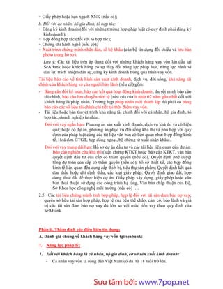 + Giấy phép hoặc hạn ngạch XNK (nếu có);
b. Đối với cá nhân, hộ gia đình, tổ hợp tác:
+ Đăng ký kinh doanh (đối với những trường hợp pháp luật có quy định phải đăng ký
   kinh doanh);
+ Hợp đồng hợp tác (đối với tổ hợp tác);
+ Chứng chỉ hành nghề (nếu có);
+ Xuất trình chứng minh nhân dân, sổ hộ khẩu (cán bộ tín dụng đối chiếu và lưu bản
   photo trong hồ sơ).
  Lưu ý: Các tài liệu trên áp dụng đối với những khách hàng vay vốn lần đầu tại
  SeABank hoặc khách hàng có sự thay đổi năng lực pháp luật, năng lực hành vi
  dân sự, trách nhiệm dân sự, đăng ký kinh doanh trong quá trình vay vốn.
Tài liệu báo cáo về tình hình sản xuất kinh doanh, dịch vụ, đời sống, khả năng tài
chính của khách hàng và của người bảo lãnh (nếu có) gồm:
- Bảng cân đối kế toán, báo cáo kết quả hoạt động kinh doanh, thuyết minh báo cáo
  tài chính, báo cáo lưu chuyển tiền tệ (nếu có) của ít nhất 02 năm gần nhất đối với
  khách hàng là pháp nhân. Trường hợp pháp nhân mới thành lập thì phải có bảng
  báo cáo các số liệu tài chính chi tiết tại thời điểm vay vốn.
- Tài liệu hoặc bản thuyết trình khả năng tài chính đối với cá nhân, hộ gia đình, tổ
  hợp tác, doanh nghiệp tư nhân.
   Đối với vay ngắn hạn: Phương án sản xuất kinh doanh, dịch vụ khả thi và có hiệu
       quả; hoặc có dự án, phương án phục vụ đời sống khả thi và phù hợp với quy
       định của pháp luật cùng các tài liệu văn bản có liên quan như: Hợp đồng kinh
       tế, Hoá đơn GTGT, hợp đồng ngoại, bộ chứng từ xuất nhập khẩu...
   Đối với vay trung dài hạn: Hồ sơ dự án đầu tư và các tài liệu liên quan đến dự án:
       Báo cáo nghiên cứu khả thi (luận chứng KTKT hoặc Báo cáo KTKT, văn bản
       quyết định đầu tư của cấp có thẩm quyền (nếu có), Quyết định phê duyệt
       tổng dự toán của cấp có thẩm quyền (nếu có), hồ sơ thiết kế, các hợp đồng
       kinh tế liên quan đến cung cấp thiết bị, tiêu thụ sản phẩm; Quyết dịnh kết quả
       đấu thầu hoặc chỉ định thầu; các loại giấy phép: Quyết định giao đất, hợp
       đồng thuê đất để thực hiện dự án, Giấy phép xây dựng, giấy phép hoặc văn
       bản thoả thuận sử dụng các công trình hạ tầng, Văn bản chấp thuận của Bộ,
       Sở Khoa học công nghệ môi trường (nếu có) ….
2.5. Các tài liệu chứng minh tính hợp pháp, hợp lệ đối với tài sản đảm bảo nợ vay;
   quyền sở hữu tài sản hợp pháp, hợp lệ của bên thế chấp, cầm cố, bảo lãnh và giá
   trị các tài sản đảm bảo nợ vay đủ lớn so với mức tiền vay theo quy định của
   SeABank.



Phần ii. Thẩm định các điều kiện tín dụng;
A. Đánh giá chung về khách hàng vay vốn tại seabank:
I. Năng lực pháp lý:

1. Đối với khách hàng là cá nhân, hộ gia đình, cơ sở sản xuất kinh doanh:
   -   Cá nhân vay vốn là công dân Việt Nam có đủ từ 18 tuổi trở lên.




                       Sưu t m b i: www.daihoc.com.vn
                                                                                   7
 