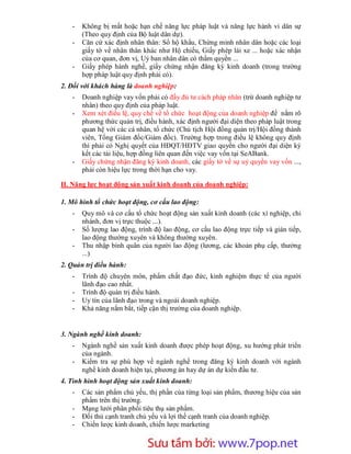 -   Không bị mất hoặc hạn chế năng lực pháp luật và năng lực hành vi dân sự
       (Theo quy định của Bộ luật dân dự).
   -   Căn cứ xác định nhân thân: Sổ hộ khẩu, Chứng minh nhân dân hoặc các loại
       giấy tờ về nhân thân khác như Hộ chiếu, Giấy phép lái xe ... hoặc xác nhận
       của cơ quan, đơn vị, Uỷ ban nhân dân có thẩm quyền ...
   -   Giấy phép hành nghề, giấy chứng nhận đăng ký kinh doanh (trong trường
       hợp pháp luật quy định phải có).
2. Đối với khách hàng là doanh nghiệp:
   -   Doanh nghiệp vay vốn phải có đầy đủ tư cách pháp nhân (trừ doanh nghiệp tư
       nhân) theo quy định của pháp luật.
   -   Xem xét điều lệ, quy chế về tổ chức hoạt động của doanh nghiệp để nắm rõ
       phương thức quản trị, điều hành, xác định người đại diện theo pháp luật trong
       quan hệ với các cá nhân, tổ chức (Chủ tịch Hội đồng quản trị/Hội đồng thành
       viên, Tổng Giám đốc/Giám đốc). Trường hợp trong điều lệ không quy định
       thì phải có Nghị quyết của HĐQT/HĐTV giao quyền cho người đại diện ký
       kết các tài liệu, hợp đồng liên quan đến việc vay vốn tại SeABank.
   -   Giấy chứng nhận đăng ký kinh doanh, các giấy tờ về sự uỷ quyền vay vốn ...,
       phải còn hiệu lực trong thời hạn cho vay.

II. Năng lực hoạt động sản xuất kinh doanh của doanh nghiệp:

1. Mô hình tổ chức hoạt động, cơ cấu lao động:
   -   Quy mô và cơ cấu tổ chức hoạt động sản xuất kinh doanh (các xí nghiệp, chi
       nhánh, đơn vị trực thuộc ...).
   -   Số lượng lao động, trình độ lao động, cơ cấu lao động trực tiếp và gián tiếp,
       lao động thường xuyên và không thường xuyên.
   -   Thu nhập bình quân của người lao động (lương, các khoản phụ cấp, thưởng
       ...)
2. Quản trị điều hành:
   -   Trình độ chuyên môn, phẩm chất đạo đức, kinh nghiệm thực tế của người
       lãnh đạo cao nhất.
   -   Trình độ quản trị điều hành.
   -   Uy tín của lãnh đạo trong và ngoài doanh nghiệp.
   -   Khả năng nắm bắt, tiếp cận thị trường của doanh nghiệp.


3. Ngành nghề kinh doanh:
   -   Ngành nghề sản xuất kinh doanh được phép hoạt động, xu hướng phát triển
       của ngành.
   -   Kiểm tra sự phù hợp về ngành nghề trong đăng ký kinh doanh với ngành
       nghề kinh doanh hiện tại, phương án hay dự án dự kiến đầu tư.
4. Tình hình hoạt động sản xuất kinh doanh:
   -   Các sản phẩm chủ yếu, thị phần của từng loại sản phẩm, thương hiệu của sản
       phẩm trên thị trường.
   -   Mạng lưới phân phối tiêu thụ sản phẩm.
   -   Đối thủ cạnh tranh chủ yếu và lợi thế cạnh tranh của doanh nghiệp.
   -   Chiến lược kinh doanh, chiến lược marketing


                         Sưu t m b i: www.daihoc.com.vn
                                                                                  8
 