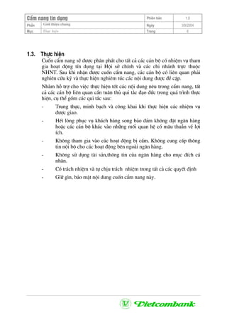 CÈm nang tÝn dông Phiªn b¶n 1.0
Giíi thiÖu chungPhÇn Ngµy 3/9/2004
Môc Thùc hiÖn Trang 6
1.3. Thùc hiÖn
Cuèn cÈm nang sÏ ®−îc ph©n ph¸t cho tÊt c¶ c¸c c¸n bé cã nhiÖm vô tham
gia ho¹t ®éng tÝn dông t¹i Héi së chÝnh vµ c¸c chi nh¸nh trùc thuéc
NHNT. Sau khi nhËn ®−îc cuèn cÈm nang, c¸c c¸n bé cã liªn quan ph¶i
nghiªn cøu kü vµ thùc hiÖn nghiªm tóc c¸c néi dung ®−îc ®Ò cËp.
Nh»m hç trî cho viÖc thùc hiÖn tèt c¸c néi dung nªu trong cÈm nang, tÊt
c¶ c¸c c¸n bé liªn quan cÇn tu©n thñ qui t¾c ®¹o ®øc trong qu¸ tr×nh thùc
hiÖn, cô thÓ gåm c¸c qui t¾c sau:
- Trung thùc, minh b¹ch vµ c«ng khai khi thùc hiÖn c¸c nhiÖm vô
®−îc giao.
- HÕt lßng phôc vô kh¸ch hµng song b¶o ®¶m kh«ng ®Æt ng©n hµng
hoÆc c¸c c¸n bé kh¸c vµo nh÷ng mèi quan hÖ cã m©u thuÉn vÒ lîi
Ých.
- Kh«ng tham gia vµo c¸c ho¹t ®éng bÞ cÊm. Kh«ng cung cÊp th«ng
tin néi bé cho c¸c ho¹t ®éng bªn ngoµi ng©n hµng.
- Kh«ng sö dông tµi s¶n,th«ng tin cña ng©n hµng cho môc ®Ých c¸
nh©n.
- Cã tr¸ch nhiÖm vµ tù chÞu tr¸ch nhiÖm trong tÊt c¶ c¸c quyÕt ®Þnh
- GÜ÷ g×n, b¶o mËt néi dung cuèn cÈm nang nµy.
 