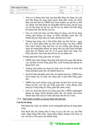 CÈm nang tÝn dông Phiªn b¶n 1.0
Quy tr×nh nghiÖp vô cho vayPhÇn Ngµy 3/9/2004
Môc Quy tr×nh xÐt duyÖt cho vay Trang 11
+ Trªn c¬ së th«ng b¸o triÖu tËp häp Héi ®ång tÝn dông cña chñ
tÞch Héi ®ång tÝn dông hoÆc quyÕt ®Þnh ph¶i tr−ng cÇu thÈm
®Þnh cña bªn thø ba, CBTD chÞu tr¸ch nhiÖm sao göi hå s¬ ®Õn
c¸c thµnh viªn Héi ®ång tÝn dông/Bªn thø ba.Cung cÊp bæ sung
c¸c tµi liÖu hoÆc tr¶ lêi c¸c c©u hái do c¸c thµnh viªn Héi ®ång
tÝn dông hoÆc bªn thø ba yªu cÇu.
+ C¨n cø ý kiÕn kÕt luËn cña Héi ®ång tÝn dông, c¸n bé tÝn dông
tr−ëng phã phßng tÝn dông vµ Gi¸m ®èc/phã gi¸m ®èc chi
nh¸nh tiÕp tôc thùc hiÖn c¸c b−íc nh− ®· nªu ë trªn.
+ Tr−êng hîp tr−ng cÇu ý kiÕn thÈm ®Þnh cña bªn thø ba : ngay
khi cã ý kiÕn thÈm ®Þnh cña bªn thø ba b»ng v¨n b¶n, CBTD
chÞu tr¸ch nhiÖm tæng hîp b¸o c¸o l¹i tr−ëng phã phßng tÝn
dông ®Ó tr−ëng/phã phßng tÝn dông b¸o c¸o tiÕp Gi¸m ®èc/phã
gi¸m ®èc chi nh¸nh xem xÐt vµ ra quyÕt ®Þnh cuèi cïng. C¸c
b−íc tiÕp theo, thùc hiÖn nh− ®· nªu t¹i c¸c phÇn trªn.
- Tr−êng hîp tr×nh Tæng gi¸m ®èc xÐt duyÖt
+ CBTD chÞu tr¸ch nhiÖm tæng hîp t×nh h×nh liªn quan ®Õn kho¶n
vay, dù th¶o tê tr×nh Tæng gi¸m ®èc, tr×nh Tr−ëng phã phßng tÝn
dông kiÓm so¸t.
+ Tr−ëng/ phã phßng tÝn dông ký nh¸y trªn tê tr×nh vµ tr×nh tiÕp
Gi¸m ®èc/phã gi¸m ®èc chi nh¸nh duyÖt ký.
+ Sau khi Gi¸m ®èc/phã gi¸m ®èc chi nh¸nh duyÖt ký, CBTD chÞu
tr¸ch nhiÖm lÊy sè c«ng v¨n, ®ãng dÊu vµ göi tr×nh Tæng gi¸m
®èc.
+ CBTD chÞu tr¸ch nhiÖm cung cÊp hoÆc dù th¶o b¸o c¸o bæ sung
th«ng tin theo yªu cÇu cña Tæng gi¸m ®èc ( hoÆc phßng chøc
n¨ng t¹i Trung −¬ng do Tæng gi¸m ®èc ph©n c«ng).
+ C¨n cø ý kiÕn phª duyÖt cña Tæng gi¸m ®èc, CBTD, tr−ëng/phã
phßng tÝn dông, Gi¸m ®èc/phã gi¸m ®èc chi nh¸nh chÞu tr¸ch
nhiÖm thùc hiÖn tiÕp c¸c b−íc phï hîp nh− ®· nªu ë trªn.
7.2.3. Tr¸ch nhiÖm vµ nhiÖm vô cña c¸c thµnh viªn tham gia:
C¸n bé tÝn dông
- Chñ ®éng thùc hiÖn c¸c nhiÖm vô do tr−ëng/phã phßng tÝn dông ph©n
c«ng.
- Gi¶i thÝch ®Çy ®ñ, h−íng dÉn râ rµng vÒ quy chÕ cho vay cña Nhµ
n−íc, Ng©n hµng Nhµ n−íc, Ng©n hµng Ngo¹i th−¬ng ViÖt Nam vµ
c¸c v¨n b¶n cã liªn quan cho kh¸ch hµng.
 