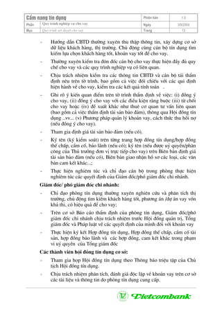 CÈm nang tÝn dông Phiªn b¶n 1.0
Quy tr×nh nghiÖp vô cho vayPhÇn Ngµy 3/9/2004
Môc Quy tr×nh xÐt duyÖt cho vay Trang 13
- H−íng dÉn CBTD th−êng xuyªn thu thËp th«ng tin, x©y dùng c¬ së
d÷ liÖu kh¸ch hµng, thÞ tr−êng. Chñ ®éng cïng c¸n bé tÝn dông t×m
kiÕm lùa chän kh¸ch hµng tèt, kho¶n vay tèt ®Ó cho vay.
- Th−êng xuyªn kiÓm tra ®«n ®èc c¸n bé cho vay thùc hiÖn ®Çy ®ñ quy
chÕ cho vay vµ c¸c quy tr×nh nghiÖp vô cã liªn quan.
- ChÞu tr¸ch nhiÖm kiÓm tra c¸c th«ng tin CBTD vµ c¸n bé t¸i thÈm
®Þnh nªu trªn tê tr×nh, bao gåm c¶ viÖc ®èi chiÕu víi c¸c qui ®Þnh
hiÖn hµnh vÒ cho vay, kiÓm tra c¸c kÕt qu¶ tÝnh to¸n .
- Ghi râ ý kiÕn quan ®iÓm trªn tê tr×nh thÈm ®Þnh vÒ viÖc: (i) ®ång ý
cho vay, (ii) ®ång ý cho vay víi c¸c ®iÒu kiÖn rµng buéc (iii) tõ chèi
cho vay hoÆc (iv) ®Ò xuÊt kh¸c nh− thuª c¬ quan t− vÊn liªn quan
(bao gåm c¶ viÖc thÈm ®Þnh tµi s¶n b¶o ®¶m), th«ng qua Héi ®ång tÝn
dông ..vv... (v) Ph−¬ng ph¸p qu¶n lý kho¶n vay, c¸ch thøc thu håi nî
(nÕu ®ång ý cho vay).
- Tham gia ®Þnh gi¸ tµi s¶n b¶o ®¶m (nÕu cã).
- Ký tªn (ký kiÓm so¸t) trªn tõng trang hîp ®ång tÝn dông/hîp ®ång
thÕ chÊp, cÇm cè, b¶o l·nh (nÕu cã); ký tªn (nÕu ®−îc uû quyÒn/ph©n
c«ng cña Thñ tr−ëng ®¬n vÞ trùc tiÕp cho vay) trªn Biªn b¶n ®Þnh gi¸
tµi s¶n b¶o ®¶m (nÕu cã), Biªn b¶n giao nhËn hå s¬ c¸c lo¹i, c¸c v¨n
b¶n cam kÕt kh¸c...;
- Thùc hiÖn nghiªm tóc vµ chØ ®¹o c¸n bé trong phßng thùc hiÖn
nghiªm tóc c¸c quyÕt ®Þnh cña Gi¸m ®èc/phã gi¸m ®èc chi nh¸nh.
Gi¸m ®èc/ phã gi¸m ®èc chi nh¸nh:
- ChØ ®¹o phßng tÝn dông th−êng xuyªn nghiªn cøu vµ ph©n tÝch thÞ
tr−êng, chñ ®éng t×m kiÕm kh¸ch hµng tèt, ph−¬ng ¸n /dù ¸n vay vèn
kh¶ thi, cã hiÖu qu¶ ®Ó cho vay;
- Trªn c¬ së B¸o c¸o thÈm ®Þnh cña phßng tÝn dông, Gi¸m ®èc/phã
gi¸m ®èc chi nh¸nh chÞu tr¸ch nhiÖm tr−íc Héi ®ång qu¶n trÞ, Tæng
gi¸m ®èc vµ Ph¸p luËt vÒ c¸c quyÕt ®Þnh cña m×nh ®èi víi kho¶n vay
- Thùc hiÖn ký kÕt Hîp ®ång tÝn dông, Hîp ®ång thÕ chÊp, cÇm cè tµi
s¶n, hîp ®ång b¶o l·nh vµ c¸c hîp ®ång, cam kÕt kh¸c trong ph¹m
vi uû quyÒn cña Tæng gi¸m ®èc
C¸c thµnh viªn héi ®ång tÝn dông c¬ së:
- Tham gia häp Héi ®ång tÝn dông theo Th«ng b¸o triÖu tËp cña Chñ
tÞch Héi ®ång tÝn dông.
- ChÞu tr¸ch nhiÖm ph©n tÝch, ®¸nh gi¸ ®éc lËp vÒ kho¶n vay trªn c¬ së
c¸c tµi liÖu vµ th«ng tin do phßng tÝn dông cung cÊp.
 