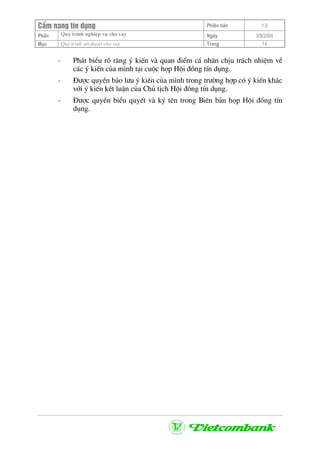 CÈm nang tÝn dông Phiªn b¶n 1.0
Quy tr×nh nghiÖp vô cho vayPhÇn Ngµy 3/9/2004
Môc Quy tr×nh xÐt duyÖt cho vay Trang 14
- Ph¸t biÓu râ rµng ý kiÕn vµ quan ®iÓm c¸ nh©n chÞu tr¸ch nhiÖm vÒ
c¸c ý kiÕn cña m×nh t¹i cuéc häp Héi ®ång tÝn dông.
- §−îc quyÒn b¶o l−u ý kiÕn cña m×nh trong tr−êng hîp cã ý kiÕn kh¸c
víi ý kiÕn kÕt luËn cña Chñ tÞch Héi ®ång tÝn dông.
- §−îc quyÒn biÓu quyÕt vµ ký tªn trong Biªn b¶n häp Héi ®ång tÝn
dông.
 