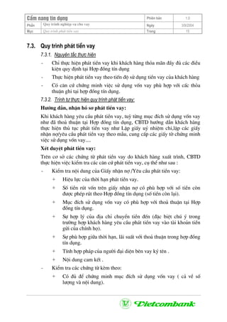 CÈm nang tÝn dông Phiªn b¶n 1.0
Quy tr×nh nghiÖp vô cho vayPhÇn Ngµy 3/9/2004
Môc Quy tr×nh ph¸t tiÒn vay Trang 15
7.3. Quy tr×nh ph¸t tiÒn vay
7.3.1. Nguyªn t¾c thùc hiÖn
- ChØ thùc hiÖn ph¸t tiÒn vay khi kh¸ch hµng tháa m·n ®Çy ®ñ c¸c ®iÒu
kiÖn quy ®Þnh t¹i Hîp ®ång tÝn dông
- Thùc hiÖn ph¸t tiÒn vay theo tiÕn ®é sö dông tiÒn vay cña kh¸ch hµng
- Cã c¨n cø chøng minh viÖc sö dông vèn vay phï hîp víi cÊc tháa
thuËn ghi t¹i hîp ®ång tÝn dông.
7.3.2. Tr×nh tù thùc hiÖn quy tr×nh ph¸t tiÒn vay:
H−íng dÉn, nhËn hå s¬ ph¸t tiÒn vay:
Khi kh¸ch hµng yªu cÇu ph¸t tiÒn vay, tuú tõng môc ®Ých sö dông vèn vay
nh− ®· tho¶ thuËn t¹i Hîp ®ång tÝn dông, CBTD h−íng dÉn kh¸ch hµng
thùc hiÖn thñ tôc ph¸t tiÒn vay nh− LËp giÊy uû nhiÖm chi,lËp c¸c giÊy
nhËn nî/yªu cÇu ph¸t tiÒn vay theo mÉu, cung cÊp c¸c giÊy tê chøng minh
viÖc sö dông vèn vay....
XÐt duyÖt ph¸t tiÒn vay:
Trªn c¬ së c¸c chøng tõ ph¸t tiÒn vay do kh¸ch hµng xuÊt tr×nh, CBTD
thùc hiÖn viÖc kiÓm tra c¸c c¨n cø ph¸t tiÒn vay, cô thÓ nh− sau :
- KiÓm tra néi dung cña GiÊy nhËn nî /Yªu cÇu ph¸t tiÒn vay:
+ HiÖu lùc cña thêi h¹n ph¸t tiÒn vay.
+ Sè tiÒn rót vèn trªn giÊy nhËn nî cã phï hîp víi sè tiÒn cßn
®−îc phÐp rót theo Hîp ®ång tÝn dông (sè tiÒn cßn l¹i).
+ Môc ®Ých sö dông vèn vay cã phï hîp víi tho¶ thuËn t¹i Hîp
®ång tÝn dông.
+ Sù hîp lý cña ®Þa chØ chuyÓn tiÒn ®Õn (®Æc biÖt chó ý trong
tr−êng hîp kh¸ch hµng yªu cÇu ph¸t tiÒn vay vµo tµi kho¶n tiÒn
göi cña chÝnh hä).
+ Sù phï hîp gi÷a thêi h¹n, l·i suÊt víi tho¶ thuËn trong hîp ®ång
tÝn dông.
+ TÝnh hîp ph¸p cña ng−êi ®¹i diÖn bªn vay ký tªn .
+ Néi dung cam kÕt .
- KiÓm tra c¸c chøng tõ kÌm theo:
+ Cã ®ñ ®Ó chøng minh môc ®Ých sö dông vèn vay ( c¶ vÒ sè
l−îng vµ néi dung).
 