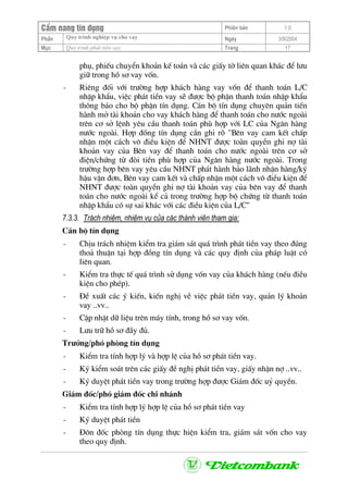 CÈm nang tÝn dông Phiªn b¶n 1.0
Quy tr×nh nghiÖp vô cho vayPhÇn Ngµy 3/9/2004
Môc Quy tr×nh ph¸t tiÒn vay Trang 17
phô, phiÕu chuyÓn kho¶n kÕ to¸n vµ c¸c giÊy tê liªn quan kh¸c ®Ó l−u
gi÷ trong hå s¬ vay vèn.
- Riªng ®èi víi tr−êng hîp kh¸ch hµng vay vèn ®Ó thanh to¸n L/C
nhËp khÈu, viÖc ph¸t tiÒn vay sÏ ®−îc bé phËn thanh to¸n nhËp khÈu
th«ng b¸o cho bé phËn tÝn dông. C¸n bé tÝn dông chuyªn qu¶n tiÕn
hµnh më tµi kho¶n cho vay kh¸ch hµng ®Ó thanh to¸n cho n−íc ngoµi
trªn c¬ së lÖnh yªu cÇu thanh to¸n phï hîp víi LC cña Ng©n hµng
n−íc ngoµi. Hîp ®ång tÝn dông cÇn ghi râ "Bªn vay cam kÕt chÊp
nhËn mét c¸ch v« ®iÒu kiÖn ®Ó NHNT ®−îc toµn quyÒn ghi nî tµi
kho¶n vay cña Bªn vay ®Ó thanh to¸n cho n−íc ngoµi trªn c¬ së
®iÖn/chøng tõ ®ßi tiÒn phï hîp cña Ng©n hµng n−íc ngoµi. Trong
tr−êng hîp bªn vay yªu cÇu NHNT ph¸t hµnh b¶o l·nh nhËn hµng/ký
hËu vËn ®¬n, Bªn vay cam kÕt vµ chÊp nhËn mét c¸ch v« ®iÒu kiÖn ®Ó
NHNT ®−îc toµn quyÒn ghi nî tµi kho¶n vay cña bªn vay ®Ó thanh
to¸n cho n−íc ngoµi kÓ c¶ trong tr−êng hîp bé chøng tõ thanh to¸n
nhËp khÈu cã sù sai kh¸c víi c¸c ®iÒu kiÖn cña L/C"
7.3.3. Tr¸ch nhiÖm, nhiÖm vô cña c¸c thµnh viªn tham gia:
C¸n bé tÝn dông
- ChÞu tr¸ch nhiÖm kiÓm tra gi¸m s¸t qu¸ tr×nh ph¸t tiÒn vay theo ®óng
tho¶ thuËn t¹i hîp ®ång tÝn dông vµ c¸c quy ®Þnh cña ph¸p luËt cã
liªn quan.
- KiÓm tra thùc tÕ qu¸ tr×nh sö dông vèn vay cña kh¸ch hµng (nÕu ®iÒu
kiÖn cho phÐp).
- §Ò xuÊt c¸c ý kiÕn, kiÕn nghÞ vÒ viÖc ph¸t tiÒn vay, qu¶n lý kho¶n
vay ..vv..
- CËp nhËt d÷ liÖu trªn m¸y tÝnh, trong hå s¬ vay vèn.
- L−u tr÷ hå s¬ ®Çy ®ñ.
Tr−ëng/phã phßng tÝn dông
- KiÓm tra tÝnh hîp lý vµ hîp lÖ cña hå s¬ ph¸t tiÒn vay.
- Ký kiÓm so¸t trªn c¸c giÊy ®Ò nghÞ ph¸t tiÒn vay, giÊy nhËn nî ..vv..
- Ký duyÖt ph¸t tiÒn vay trong tr−êng hîp ®−îc Gi¸m ®èc uû quyÒn.
Gi¸m ®èc/phã gi¸m ®èc chi nh¸nh
- KiÓm tra tÝnh hîp lý hîp lÖ cña hå s¬ ph¸t tiÒn vay
- Ký duyÖt ph¸t tiÒn
- §«n ®èc phßng tÝn dông thùc hiÖn kiÓm tra, gi¸m s¸t vèn cho vay
theo quy ®Þnh.
 