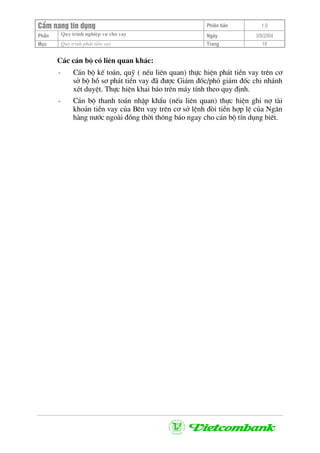 CÈm nang tÝn dông Phiªn b¶n 1.0
Quy tr×nh nghiÖp vô cho vayPhÇn Ngµy 3/9/2004
Môc Quy tr×nh ph¸t tiÒn vay Trang 18
C¸c c¸n bé cã liªn quan kh¸c:
- C¸n bé kÕ to¸n, quü ( nÕu liªn quan) thùc hiÖn ph¸t tiÒn vay trªn c¬
së bé hå s¬ ph¸t tiÒn vay ®· ®−îc Gi¸m ®èc/phã gi¸m ®èc chi nh¸nh
xÐt duyÖt. Thùc hiÖn khai b¸o trªn m¸y tÝnh theo quy ®Þnh.
- C¸n bé thanh to¸n nhËp khÈu (nÕu liªn quan) thùc hiÖn ghi nî tµi
kho¶n tiÒn vay cña Bªn vay trªn c¬ së lÖnh ®ßi tiÒn hîp lÖ cña Ng©n
hµng n−íc ngoµi ®ång thêi th«ng b¸o ngay cho c¸n bé tÝn dông biÕt.
 