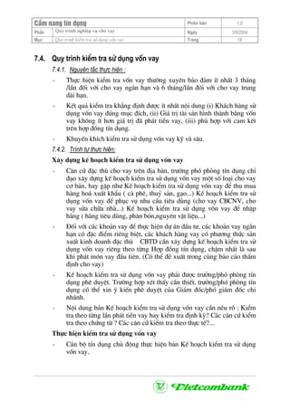 CÈm nang tÝn dông Phiªn b¶n 1.0
Quy tr×nh nghiÖp vô cho vayPhÇn Ngµy 3/9/2004
Môc Quy tr×nh kiÓm tra sö dông vèn vay Trang 19
7.4. Quy tr×nh kiÓm tra sö dông vèn vay
7.4.1. Nguyªn t¾c thùc hiÖn :
- Thùc hiÖn kiÓm tra vèn vay th−êng xuyªn b¶o ®¶m Ýt nhÊt 3 th¸ng
/lÇn ®èi víi cho vay ng¾n h¹n vµ 6 th¸ng/lÇn ®èi víi cho vay trung
dµi h¹n.
- KÕt qu¶ kiÓm tra kh¼ng ®Þnh ®−îc Ýt nhÊt néi dung (i) Kh¸ch hµng sö
dông vèn vay ®óng môc ®Ých, (ii) Gi¸ trÞ tµi s¶n h×nh thµnh b»ng vèn
vay kh«ng Ýt h¬n gi¸ trÞ ®· ph¸t tiÒn vay, (iii) phï hîp víi cam kÕt
trªn hîp ®ång tÝn dông.
- KhuyÕn khÝch kiÓm tra sö dông vèn vay kü vµ s©u.
7.4.2. Tr×nh tù thùc hiÖn:
X©y dùng kÕ ho¹ch kiÓm tra sö dông vèn vay
- C¨n cø ®Æc thï cho vay trªn ®Þa bµn, tr−ëng phã phßng tÝn dông chØ
®¹o x©y dùng kÕ ho¹ch kiÓm tra sö dông vèn vay mét sè lo¹i cho vay
c¬ b¶n, hay gÆp nh− KÕ ho¹ch kiÓm tra sö dông vèn vay ®Ó thu mua
hµng ho¸ xuÊt khÈu ( cµ phª, thuû s¶n, g¹o...) KÕ ho¹ch kiÓm tra sö
dông vèn vay ®Ó phôc vô nhu cÇu tiªu dïng (cho vay CBCNV, cho
vay söa ch÷a nhµ...) KÕ ho¹ch kiÓm tra sö dông vèn vay ®Ó nhËp
hµng ( hµng tiªu dïng, ph©n bãn,nguyªn vËt liÖu...)
- §èi víi c¸c kho¶n vay ®Ó thùc hiÖn dù ¸n ®Çu t−, c¸c kho¶n vay ng¾n
h¹n cã ®Æc ®iÓm riªng biÖt, c¸c kh¸ch hµng vay cã ph−¬ng thøc s¶n
xuÊt kinh doanh ®Æc thï CBTD cÇn x©y dùng kÕ ho¹ch kiÓm tra sö
dông vèn vay riªng theo tõng Hîp ®ång tÝn dông, chËm nhÊt lµ sau
khi ph¸t mãn vay ®Çu tiªn. (Cã thÓ ®Ò xuÊt trong cïng b¸o c¸o thÈm
®Þnh cho vay)
- KÕ ho¹ch kiÓm tra sö dông vèn vay ph¶i ®−îc tr−ëng/phã phßng tÝn
dông phª duyÖt. Tr−êng hîp xÐt thÊy cÇn thiÕt, tr−ëng/phã phßng tÝn
dông cã thÓ xin ý kiÕn phª duyÖt cña Gi¸m ®èc/phã gi¸m ®èc chi
nh¸nh.
- Néi dung b¶n KÕ ho¹ch kiÓm tra sö dông vèn vay cÇn nªu râ : KiÓm
tra theo tõng lÇn ph¸t tiÒn vay hay kiÓm tra ®Þnh kú? C¸c c¨n cø kiÓm
tra theo chøng tõ ? C¸c c¨n cø kiÓm tra theo thùc tÕ?...
Thùc hiÖn kiÓm tra sö dông vèn vay
- C¸n bé tÝn dông chñ ®éng thùc hiÖn b¶n KÕ ho¹ch kiÓm tra sö dông
vèn vay.
 