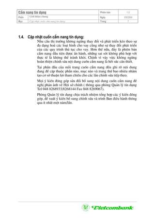 CÈm nang tÝn dông Phiªn b¶n 1.0
Giíi thiÖu chungPhÇn Ngµy 3/9/2004
Môc CËp nhËt cuèn cÈm nang tÝn dông: Trang 7
1.4. CËp nhËt cuèn cÈm nang tÝn dông:
Nhu cÇu thÞ tr−êng kh«ng ngõng thay ®æi vµ ph¸t triÓn kÐo theo sù
®a d¹ng ho¸ c¸c lo¹i h×nh cho vay còng nh− sù thay ®æi ph¸t triÓn
cña c¸c quy tr×nh thñ tôc cho vay. H¬n thÕ n÷a, ®©y lµ phiªn b¶n
cÈm nang ®Çu tiªn ®−îc Ên hµnh, nh÷ng sai sãt kh«ng phï hîp víi
thùc tÕ lµ kh«ng thÓ tr¸nh khái. ChÝnh v× vËy viÖc kh«ng ngõng
hoµn thiÖn chØnh söa néi dung cuèn cÈm nang lµ hÕt søc cÇn thiÕt.
T¹i phÇn ®Çu cña mçi trang cuèn cÈm nang ®Òu ghi râ néi dung
®ang ®Ò cËp thuéc phÇn nµo, môc nµo vµ trang thø bao nhiªu nh»m
t¹o c¬ së thuËn lîi tham chiÕu cho c¸c lÇn chØnh söa tiÕp theo.
Mäi ý kiÕn ®ãng gãp söa ®æi bæ sung néi dung cuèn cÈm nang ®Ò
nghÞ ph¶n ¶nh vÒ Héi së chÝnh ( th«ng qua phßng Qu¶n lý tÝn dông
Tel 048 8268933/8268144 Fax 048 8269067).
Phßng Qu¶n lý tÝn dông chÞu tr¸ch nhiÖm tæng hîp c¸c ý kiÕn ®ãng
gãp, ®Ò xuÊt ý kiÕn bæ sung chØnh söa vµ tr×nh Ban ®iÒu hµnh th«ng
qua Ýt nhÊt mét n¨m/lÇn.
 