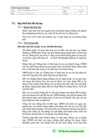 CÈm nang tÝn dông Phiªn b¶n 1.0
Quy tr×nh nghiÖp vô cho vayPhÇn Ngµy 3/9/2004
Môc Quy tr×nh thu håi nî vay Trang 22
7.5. Quy tr×nh thu håi nî vay
7.5.1. Nguyªn t¾c thùc hiÖn
- KiÓm so¸t chÆt chÏ mäi nguån thu cña kh¸ch hµng (kh«ng chØ nguån
thu tõ ph−¬ng ¸n/dù ¸n vay vèn) ®Ó thu håi nî vay ®óng h¹n.
- TÝch cùc xö lý sím mäi kho¶n vay cã dÊu hiÖu tr¶ nî kh«ng ®óng
h¹n.
7.5.2. Tr×nh tù thùc hiÖn
§«n ®èc thu håi nî gèc vµ nî l·i khi ®Õn h¹n.
- Tèi thiÓu tr−íc 10 ngµy ®Õn h¹n tr¶ nî (®èi víi lo¹i cho vay th«ng
th−êng), CBTD th¶o c«ng v¨n göi kh¸ch hµng th«ng b¸o vÒ thêi h¹n
tr¶ nî. Th«ng b¸o cÇn nªu râ tæng sè nî kh¸ch hµng ph¶i tr¶ (nî gèc
vµ nî l·i), ngµy ®Õn h¹n tr¶ vµ tr×nh Tr−ëng/phã phßng tÝn dông ký
duyÖt.
- §ång thêi göi Th«ng b¸o vÒ thêi h¹n tr¶ nî cho kh¸ch hµng, CBTD
cÇn trao ®æi thªm th«ng tin qua ®iÖn tho¹i víi kh¸ch hµng nh»m n¾m
b¾t cô thÓ h¬n kh¶ n¨ng tr¶ nî ®Õn h¹n cña kh¸ch hµng.
- CBTD göi 01 b¶n sao Th«ng b¸o vÒ thêi h¹n tr¶ nî cho bé phËn kÕ
to¸n ®Ó cïng theo dâi, phèi hîp thu nî ®óng h¹n.
- §èi víi nh÷ng kh¸ch hµng th−êng tr¶ nî chËm hoÆc cã nî qu¸ h¹n,
néi dung th− th«ng b¸o cÇn nªu râ thªm c¸c biÖn ph¸p NH sÏ ¸p
dông trong tr−êng hîp kh«ng tr¶ nî ®óng h¹n nh− møc l·i suÊt ph¹t
¸p dông, ng−ng gi¶i ng©n tiÕp c¸c Hîp ®ång tÝn dông ®· ký, xö lý tµi
s¶n b¶o ®¶m
- §èi víi c¸c kh¸ch hµng ®· cã s½n tho¶ thuËn cho phÐp NH tù ®éng
trÝch tµi kho¶n tiÒn göi ®Ó thu nî, CBTD kh«ng cÇn göi th− th«ng b¸o
®Õn kh¸ch hµng trõ tr−êng hîp sè d− trªn tµi kho¶n tiÒn göi cña hä
hiÖn thÊp h¬n møc nî ph¶i tr¶.
- Cïng víi viÖc th«ng b¸o nî ®Õn h¹n, CBTD cÇn kiÓm tra ngay c¸c
nguån thu cña kh¸ch hµng nh»m chñ ®éng thu håi nî vay khi ®Õn
h¹n (phèi hîp bé phËn kÕ to¸n kiÓm tra tµi kho¶n tiÒn göi cña kh¸ch
hµng, ®èi chiÕu c¸c bé chøng tõ xuÊt khÈu chê thanh to¸n, kiÓm tra
kÕ ho¹ch chuyÓn tiÒn vÒ tµi kho¶n cña kh¸ch hµng )
- Tr−êng hîp ph¸t hiÖn kh¸ch hµng cã dÊu hiÖu kh«ng tr¶ nî ®óng
h¹n, CBTD cÇn b¸o c¸o ngay tr−ëng /phã phßng tÝn dông, Gi¸m
®èc/phã gi¸m ®èc chi nh¸nh biÕt ®Ó t×m biÖn ph¸p xö lý kÞp thêi
 