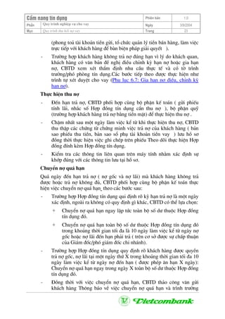 CÈm nang tÝn dông Phiªn b¶n 1.0
Quy tr×nh nghiÖp vô cho vayPhÇn Ngµy 3/9/2004
Môc Quy tr×nh thu håi nî vay Trang 23
(phong to¶ tµi kho¶n tiÒn göi, tæ chøc qu¶n lý tiÒn b¸n hµng, lµm viÖc
trùc tiÕp víi kh¸ch hµng ®Ó bµn biÖn ph¸p gi¶i quyÕt ).
- Tr−êng hîp kh¸ch hµng kh«ng tr¶ nî ®óng h¹n v× lý do kh¸ch quan,
kh¸ch hµng cã v¨n b¶n ®Ò nghÞ ®iÒu chØnh kú h¹n nî hoÆc gia h¹n
nî, CBTD xem xÐt thÈm ®Þnh nhu cÇu thùc tÕ vµ cã tê tr×nh
tr−ëng/phã phßng tÝn dông.C¸c b−íc tiÕp theo ®−îc thùc hiÖn nh−
tr×nh tù xÐt duyÖt cho vay (Phô lôc 6.7: Gia h¹n nî ®iÒu, chØnh kú
h¹n nî).
Thùc hiÖn thu nî
- §Õn h¹n tr¶ nî, CBTD phèi hîp cïng bé phËn kÕ to¸n ( göi phiÕu
tÝnh l·i, nh¾c sè Hîp ®ång tÝn dông cÇn thu nî ), bé phËn quü
(tr−êng hîp kh¸ch hµng tr¶ nî b»ng tiÒn mÆt) ®Ó thùc hiÖn thu nî .
- ChËm nhÊt sau mét ngµy lµm viÖc kÓ tõ khi thùc hiÖn thu nî, CBTD
thu thËp c¸c chøng tõ chøng minh viÖc tr¶ nî cña kh¸ch hµng ( b¶n
sao phiÕu thu tiÒn, b¶n sao sæ phô tµi kho¶n tiÒn vay ) l−u hå s¬
®ång thêi thùc hiÖn viÖc ghi chÐp trªn phiÕu Theo dâi thùc hiÖn Hîp
®ång ®Ýnh kÌm Hîp ®ång tÝn dông.
- KiÓm tra c¸c th«ng tin liªn quan trªn m¸y tÝnh nh»m x¸c ®Þnh sù
khíp ®óng víi c¸c th«ng tin l−u t¹i hå s¬.
ChuyÓn nî qu¸ h¹n
Qu¸ ngµy ®Õn h¹n tr¶ nî ( nî gèc vµ nî l·i) mµ kh¸ch hµng kh«ng tr¶
®−îc hoÆc tr¶ nî kh«ng ®ñ, CBTD phèi hîp cïng bé phËn kÕ to¸n thùc
hiÖn viÖc chuyÓn nî qu¸ h¹n theo c¸c b−íc sau:
- Tr−êng hîp Hîp ®ång tÝn dông qui ®Þnh râ kú h¹n tr¶ nî lµ mét ngµy
x¸c ®Þnh, ngoµi ra kh«ng cã quy ®Þnh g× kh¸c, CBTD cã thÓ lùa chän:
+ ChuyÓn nî qu¸ h¹n ngay lËp tøc toµn bé sè d− thuéc Hîp ®ång
tÝn dông ®ã.
+ ChuyÓn nî qu¸ h¹n toµn bé sè d− thuéc Hîp ®ång tÝn dông ®ã
trong kho¶ng thêi gian tèi ®a lµ 10 ngµy lµm viÖc kÓ tõ ngµy nî
gèc hoÆc nî l·i ®Õn h¹n ph¶i tr¶ ( trªn c¬ së ®−îc sù chÊp thuËn
cña Gi¸m ®èc/phã gi¸m ®èc chi nh¸nh).
- Tr−êng hîp Hîp ®ång tÝn dông quy ®Þnh râ kh¸ch hµng ®−îc quyÒn
tr¶ nî gèc, nî l·i t¹i mét ngµy thø X trong kho¶ng thêi gian tèi ®a 10
ngµy lµm viÖc kÓ tõ ngµy nî ®Õn h¹n ( ®−îc phÐp ©n h¹n X ngµy):
ChuyÓn nî qu¸ h¹n ngay trong ngµy X toµn bé sè d− thuéc Hîp ®ång
tÝn dông ®ã.
- §ång thêi víi viÖc chuyÓn nî qu¸ h¹n, CBTD th¶o c«ng v¨n göi
kh¸ch hµng Th«ng b¸o vÒ viÖc chuyÓn nî qu¸ h¹n vµ tr×nh tr−ëng
 
