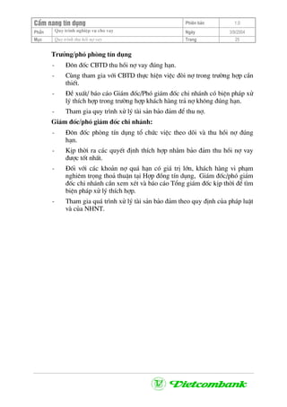 CÈm nang tÝn dông Phiªn b¶n 1.0
Quy tr×nh nghiÖp vô cho vayPhÇn Ngµy 3/9/2004
Môc Quy tr×nh thu håi nî vay Trang 25
Tr−ëng/phã phßng tÝn dông
- §«n ®èc CBTD thu håi nî vay ®óng h¹n.
- Cïng tham gia víi CBTD thùc hiÖn viÖc ®ßi nî trong tr−êng hîp cÇn
thiÕt.
- §Ò xuÊt/ b¸o c¸o Gi¸m ®èc/Phã gi¸m ®èc chi nh¸nh cã biÖn ph¸p xö
lý thÝch hîp trong tr−êng hîp kh¸ch hµng tr¶ nî kh«ng ®óng h¹n.
- Tham gia quy tr×nh xö lý tµi s¶n b¶o ®¶m ®Ó thu nî.
Gi¸m ®èc/phã gi¸m ®èc chi nh¸nh:
- §«n ®èc phßng tÝn dông tæ chøc viÖc theo dâi vµ thu håi nî ®óng
h¹n.
- KÞp thêi ra c¸c quyÕt ®Þnh thÝch hîp nh»m b¶o ®¶m thu håi nî vay
®−îc tèt nhÊt.
- §èi víi c¸c kho¶n nî qu¸ h¹n cã gi¸ trÞ lín, kh¸ch hµng vi ph¹m
nghiªm träng tho¶ thuËn t¹i Hîp ®ång tÝn dông, Gi¸m ®èc/phã gi¸m
®èc chi nh¸nh cÇn xem xÐt vµ b¸o c¸o Tæng gi¸m ®èc kÞp thêi ®Ó t×m
biÖn ph¸p xö lý thÝch hîp.
- Tham gia qu¸ tr×nh xö lý tµi s¶n b¶o ®¶m theo quy ®Þnh cña ph¸p luËt
vµ cña NHNT.
 