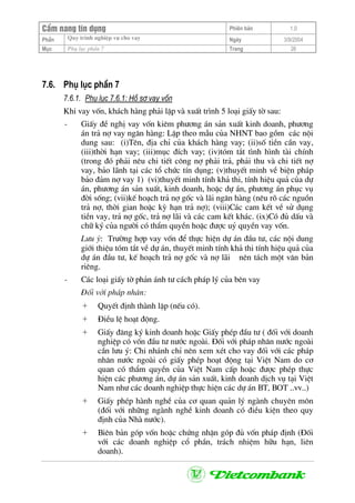 CÈm nang tÝn dông Phiªn b¶n 1.0
Quy tr×nh nghiÖp vô cho vayPhÇn Ngµy 3/9/2004
Môc Phô lôc phÇn 7 Trang 26
7.6. Phô lôc phÇn 7
7.6.1. Phô lôc 7.6.1: Hå s¬ vay vèn
Khi vay vèn, kh¸ch hµng ph¶i lËp vµ xuÊt tr×nh 5 lo¹i giÊy tê sau:
- GiÊy ®Ò nghÞ vay vèn kiªm ph−¬ng ¸n s¶n xuÊt kinh doanh, ph−¬ng
¸n tr¶ nî vay ng©n hµng: LËp theo mÉu cña NHNT bao gåm c¸c néi
dung sau: (i)Tªn, ®Þa chØ cña kh¸ch hµng vay; (ii)sè tiÒn cÇn vay,
(iii)thêi h¹n vay; (iii)môc ®Ých vay; (iv)tãm t¾t t×nh h×nh tµi chÝnh
(trong ®ã ph¶i nªu chi tiÕt c«ng nî ph¶i tr¶, ph¶i thu vµ chi tiÕt nî
vay, b¶o l·nh t¹i c¸c tæ chøc tÝn dông; (v)thuyÕt minh vÒ biÖn ph¸p
b¶o ®¶m nî vay 1) (vi)thuyÕt minh tÝnh kh¶ thi, tÝnh hiÖu qu¶ cña dù
¸n, ph−¬ng ¸n s¶n xuÊt, kinh doanh, hoÆc dù ¸n, ph−¬ng ¸n phôc vô
®êi sèng; (vii)kÕ ho¹ch tr¶ nî gèc vµ l·i ng©n hµng (nªu râ c¸c nguån
tr¶ nî, thêi gian hoÆc kú h¹n tr¶ nî); (viii)C¸c cam kÕt vÒ sö dông
tiÒn vay, tr¶ nî gèc, tr¶ nî l·i vµ c¸c cam kÕt kh¸c. (ix)Cã ®ñ dÊu vµ
ch÷ ký cña ng−êi cã thÈm quyÒn hoÆc ®−îc uû quyÒn vay vèn.
L−u ý: Tr−êng hîp vay vèn ®Ó thùc hiÖn dù ¸n ®Çu t−, c¸c néi dung
giíi thiÖu tãm t¾t vÒ dù ¸n, thuyÕt minh tÝnh kh¶ thi tÝnh hiÖu qu¶ cña
dù ¸n ®Çu t−, kÕ ho¹ch tr¶ nî gèc vµ nî l·i nªn t¸ch mét v¨n b¶n
riªng.
- C¸c lo¹i giÊy tê ph¶n ¸nh t− c¸ch ph¸p lý cña bªn vay
§èi víi ph¸p nh©n:
+ QuyÕt ®Þnh thµnh lËp (nÕu cã).
+ §iÒu lÖ ho¹t ®éng.
+ GiÊy ®¨ng ký kinh doanh hoÆc GiÊy phÐp ®Çu t− ( ®èi víi doanh
nghiÖp cã vèn ®Çu t− n−íc ngoµi. §èi víi ph¸p nh©n n−íc ngoµi
cÇn l−u ý: Chi nh¸nh chØ nªn xem xÐt cho vay ®èi víi c¸c ph¸p
nh©n n−íc ngoµi cã giÊy phÐp ho¹t ®éng t¹i ViÖt Nam do c¬
quan cã thÈm quyÒn cña ViÖt Nam cÊp hoÆc ®−îc phÐp thùc
hiÖn c¸c ph−¬ng ¸n, dù ¸n s¶n xuÊt, kinh doanh dÞch vô t¹i ViÖt
Nam nh− c¸c doanh nghiÖp thùc hiÖn c¸c dù ¸n BT, BOT ..vv..)
+ GiÊy phÐp hµnh nghÒ cña c¬ quan qu¶n lý ngµnh chuyªn m«n
(®èi víi nh÷ng ngµnh nghÒ kinh doanh cã ®iÒu kiÖn theo quy
®Þnh cña Nhµ n−íc).
+ Biªn b¶n gãp vèn hoÆc chøng nhËn gãp ®ñ vèn ph¸p ®Þnh (§èi
víi c¸c doanh nghiÖp cæ phÇn, tr¸ch nhiÖm h÷u h¹n, liªn
doanh).
 