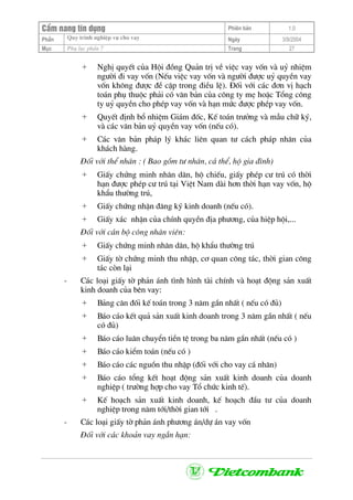 CÈm nang tÝn dông Phiªn b¶n 1.0
Quy tr×nh nghiÖp vô cho vayPhÇn Ngµy 3/9/2004
Môc Phô lôc phÇn 7 Trang 27
+ NghÞ quyÕt cña Héi ®ång Qu¶n trÞ vÒ viÖc vay vèn vµ uû nhiÖm
ng−êi ®i vay vèn (NÕu viÖc vay vèn vµ ng−êi ®−îc uû quyÒn vay
vèn kh«ng ®−îc ®Ò cËp trong ®iÒu lÖ). §èi víi c¸c ®¬n vÞ h¹ch
to¸n phô thuéc ph¶i cã v¨n b¶n cña c«ng ty mÑ hoÆc Tæng c«ng
ty uû quyÒn cho phÐp vay vèn vµ h¹n møc ®−îc phÐp vay vèn.
+ QuyÕt ®Þnh bæ nhiÖm Gi¸m ®èc, KÕ to¸n tr−ëng vµ mÉu ch÷ ký,
vµ c¸c v¨n b¶n uû quyÒn vay vèn (nÕu cã).
+ C¸c v¨n b¶n ph¸p lý kh¸c liªn quan t− c¸ch ph¸p nh©n cña
kh¸ch hµng.
§èi víi thÓ nh©n : ( Bao gåm t− nh©n, c¸ thÓ, hé gia ®×nh)
+ GiÊy chøng minh nh©n d©n, hé chiÕu, giÊy phÐp c− tró cã thêi
h¹n ®−îc phÐp c− tró t¹i ViÖt Nam dµi h¬n thêi h¹n vay vèn, hé
khÈu th−êng tró,
+ GiÊy chøng nhËn ®¨ng ký kinh doanh (nÕu cã).
+ GiÊy x¸c nhËn cña chÝnh quyÒn ®Þa ph−¬ng, cña hiÖp héi,...
§èi víi c¸n bé c«ng nh©n viªn:
+ GiÊy chøng minh nh©n d©n, hé khÈu th−êng tró
+ GiÊy tê chøng minh thu nhËp, c¬ quan c«ng t¸c, thêi gian c«ng
t¸c cßn l¹i
- C¸c lo¹i giÊy tê ph¶n ¸nh t×nh h×nh tµi chÝnh vµ ho¹t ®éng s¶n xuÊt
kinh doanh cña bªn vay:
+ B¶ng c©n ®èi kÕ to¸n trong 3 n¨m gÇn nhÊt ( nÕu cã ®ñ)
+ B¸o c¸o kÕt qu¶ s¶n xuÊt kinh doanh trong 3 n¨m gÇn nhÊt ( nÕu
cã ®ñ)
+ B¸o c¸o lu©n chuyÓn tiÒn tÖ trong ba n¨m gÇn nhÊt (nÕu cã )
+ B¸o c¸o kiÓm to¸n (nÕu cã )
+ B¸o c¸o c¸c nguån thu nhËp (®èi víi cho vay c¸ nh©n)
+ B¸o c¸o tæng kÕt ho¹t ®éng s¶n xuÊt kinh doanh cña doanh
nghiÖp ( tr−êng hîp cho vay Tæ chøc kinh tÕ).
+ KÕ ho¹ch s¶n xuÊt kinh doanh, kÕ ho¹ch ®Çu t− cña doanh
nghiÖp trong n¨m tíi/thêi gian tíi .
- C¸c lo¹i giÊy tê ph¶n ¸nh ph−¬ng ¸n/dù ¸n vay vèn
§èi víi c¸c kho¶n vay ng¾n h¹n:
 