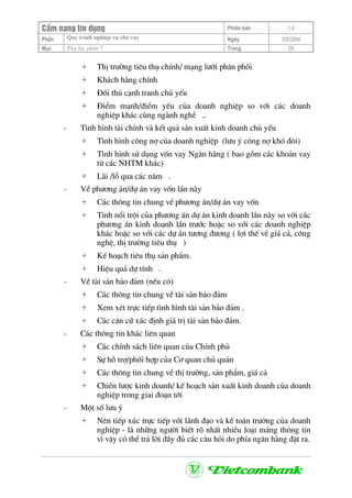 CÈm nang tÝn dông Phiªn b¶n 1.0
Quy tr×nh nghiÖp vô cho vayPhÇn Ngµy 3/9/2004
Môc Phô lôc phÇn 7 Trang 29
+ ThÞ tr−êng tiªu thô chÝnh/ m¹ng l−íi ph©n phèi
+ Kh¸ch hµng chÝnh
+ §èi thñ c¹nh tranh chñ yÕu
+ §iÓm m¹nh/®iÓm yÕu cña doanh nghiÖp so víi c¸c doanh
nghiÖp kh¸c cïng ngµnh nghÒ ..
- T×nh h×nh tµi chÝnh vµ kÕt qu¶ s¶n xuÊt kinh doanh chñ yÕu
+ T×nh h×nh c«ng nî cña doanh nghiÖp (l−u ý c«ng nî khã ®ßi)
+ T×nh h×nh sö dông vèn vay Ng©n hµng ( bao gåm c¸c kho¶n vay
tõ c¸c NHTM kh¸c)
+ L·i /lç qua c¸c n¨m .
- VÒ ph−¬ng ¸n/dù ¸n vay vèn lÇn nµy
+ C¸c th«ng tin chung vÒ ph−¬ng ¸n/dù ¸n vay vèn
+ TÝnh næi tréi cña ph−¬ng ¸n dù ¸n kinh doanh lÇn nµy so víi c¸c
ph−¬ng ¸n kinh doanh lÇn tr−íc hoÆc so víi c¸c doanh nghiÖp
kh¸c hoÆc so víi c¸c dù ¸n t−¬ng ®−¬ng ( lîi thÕ vÒ gi¸ c¶, c«ng
nghÖ, thÞ tr−êng tiªu thô )
+ KÕ ho¹ch tiªu thô s¶n phÈm.
+ HiÖu qu¶ dù tÝnh .
- VÒ tµi s¶n b¶o ®¶m (nÕu cã)
+ C¸c th«ng tin chung vÒ tµi s¶n b¶o ®¶m
+ Xem xÐt trùc tiÕp t×nh h×nh tµi s¶n b¶o ®¶m .
+ C¸c c¨n cø x¸c ®Þnh gi¸ trÞ tµi s¶n b¶o ®¶m.
- C¸c th«ng tin kh¸c liªn quan
+ C¸c chÝnh s¸ch liªn quan cña ChÝnh phñ
+ Sù hç trî/phèi hîp cña C¬ quan chñ qu¶n
+ C¸c th«ng tin chung vÒ thÞ tr−êng, s¶n phÈm, gi¸ c¶
+ ChiÕn l−îc kinh doanh/ kÕ ho¹ch s¶n xuÊt kinh doanh cña doanh
nghiÖp trong giai ®o¹n tíi
- Mét sè l−u ý
+ Nªn tiÕp xóc trùc tiÕp víi l·nh ®¹o vµ kÕ to¸n tr−ëng cña doanh
nghiÖp - lµ nh÷ng ng−êi biÕt râ nhÊt nhiÒu lo¹i m¶ng th«ng tin
v× vËy cã thÓ tr¶ lêi ®Çy ®ñ c¸c c©u hái do phÝa ng©n hµng ®Æt ra.
 
