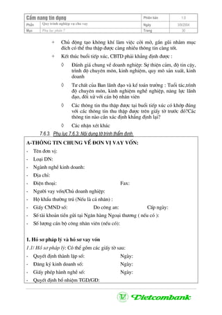 CÈm nang tÝn dông Phiªn b¶n 1.0
Quy tr×nh nghiÖp vô cho vayPhÇn Ngµy 3/9/2004
Môc Phô lôc phÇn 7 Trang 30
+ Chñ ®éng t¹o kh«ng khÝ lµm viÖc cëi më, gÇn gòi nh»m môc
®Ých cã thÓ thu thËp ®−îc cµng nhiÒu th«ng tin cµng tèt.
+ KÕt thóc buæi tiÕp xóc, CBTD ph¶i kh¼ng ®Þnh ®−îc :
◊ §¸nh gi¸ chung vÒ doanh nghiÖp: Sù thiÖn c¶m, ®é tin cËy,
tr×nh ®é chuyªn m«n, kinh nghiÖm, quy m« s¶n xuÊt, kinh
doanh
◊ T− chÊt cña Ban l·nh ®¹o vµ kÕ to¸n tr−ëng : Tuæi t¸c,tr×nh
®é chuyªn m«n, kinh nghiÖm nghÒ nghiÖp, n¨ng lùc l·nh
®¹o, ®èi xö víi c¸n bé nh©n viªn
◊ C¸c th«ng tin thu thËp ®−îc t¹i buæi tiÕp xóc cã khíp ®óng
víi c¸c th«ng tin thu thËp ®−îc trªn giÊy tê tr−íc ®ã?C¸c
th«ng tin nµo cÇn x¸c ®Þnh kh¼ng ®Þnh l¹i?
◊ C¸c nhËn xÐt kh¸c
7.6.3. Phô lôc 7.6.3: Néi dung tê tr×nh thÈm ®Þnh
A-Th«ng tin chung vÒ ®¬n vÞ vay vèn:
- Tªn ®¬n vÞ:
- Lo¹i DN:
- Ngµnh nghÒ kinh doanh:
- §Þa chØ:
- §iÖn tho¹i: Fax:
- Ng−êi vay vèn/Chñ doanh nghiÖp:
- Hé khÈu th−êng tró (NÕu lµ c¸ nh©n) :
- GiÊy CMND sè: Do c«ng an: CÊp ngµy:
- Sè tµi kho¶n tiÒn göi t¹i Ng©n hµng Ngo¹i th−¬ng ( nÕu cã ):
- Sè l−îng c¸n bé c«ng nh©n viªn (nÕu cã):
1. Hå s¬ ph¸p lý vµ hå s¬ vay vèn
1.1/ Hå s¬ ph¸p lý: Cã thÓ gåm c¸c giÊy tê sau:
- QuyÕt ®Þnh thµnh lËp sè: Ngµy:
- §¨ng ký kinh doanh sè: Ngµy:
- GiÊy phÐp hµnh nghÒ sè: Ngµy:
- QuyÕt ®Þnh bæ nhiÖm TGD/G§:
 
