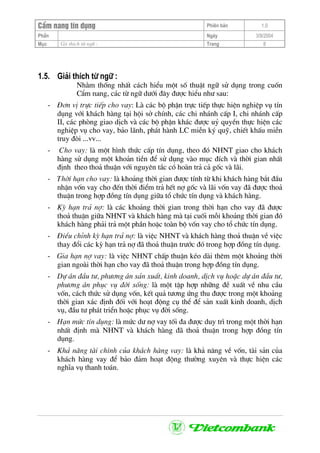 CÈm nang tÝn dông Phiªn b¶n 1.0
PhÇn Ngµy 3/9/2004
Môc Gii thÝch tõ ng÷ : Trang 8
1.5. Gi¶i thÝch tõ ng÷ :
Nh»m thèng nhÊt c¸ch hiÓu mét sè thuËt ng÷ sö dông trong cuèn
CÈm nang, c¸c tõ ng÷ d−íi ®©y ®−îc hiÓu nh− sau:
- §¬n vÞ trùc tiÕp cho vay: Lµ c¸c bé phËn trùc tiÕp thùc hiÖn nghiÖp vô tÝn
dông víi kh¸ch hµng t¹i héi së chÝnh, c¸c chi nh¸nh cÊp I, chi nh¸nh cÊp
II, c¸c phßng giao dÞch vµ c¸c bé phËn kh¸c ®−îc uû quyÒn thùc hiÖn c¸c
nghiÖp vô cho vay, b¶o l·nh, ph¸t hµnh LC miÔn ký quü, chiÕt khÊu miÔn
truy ®ßi ...vv...
- Cho vay: lµ mét h×nh thøc cÊp tÝn dông, theo ®ã NHNT giao cho kh¸ch
hµng sö dông mét kho¶n tiÒn ®Ó sö dông vµo môc ®Ých vµ thêi gian nhÊt
®Þnh theo tho¶ thuËn víi nguyªn t¾c cã hoµn tr¶ c¶ gèc vµ l·i.
- Thêi h¹n cho vay: lµ kho¶ng thêi gian ®−îc tÝnh tõ khi kh¸ch hµng b¾t ®Çu
nhËn vèn vay cho ®Õn thêi ®iÓm tr¶ hÕt nî gèc vµ l·i vèn vay ®· ®−îc tho¶
thuËn trong hîp ®ång tÝn dông gi÷a tæ chøc tÝn dông vµ kh¸ch hµng.
- Kú h¹n tr¶ nî: lµ c¸c kho¶ng thêi gian trong thêi h¹n cho vay ®· ®−îc
tho¶ thuËn gi÷a NHNT vµ kh¸ch hµng mµ t¹i cuèi mçi kho¶ng thêi gian ®ã
kh¸ch hµng ph¶i tr¶ mét phÇn hoÆc toµn bé vèn vay cho tæ chøc tÝn dông.
- §iÒu chØnh kú h¹n tr¶ nî: lµ viÖc NHNT vµ kh¸ch hµng tho¶ thuËn vÒ viÖc
thay ®æi c¸c kú h¹n tr¶ nî ®· tho¶ thuËn tr−íc ®ã trong hîp ®ång tÝn dông.
- Gia h¹n nî vay: lµ viÖc NHNT chÊp thuËn kÐo dµi thªm mét kho¶ng thêi
gian ngoµi thêi h¹n cho vay ®· tho¶ thuËn trong hîp ®ång tÝn dông.
- Dù ¸n ®Çu t−, ph−¬ng ¸n s¶n xuÊt, kinh doanh, dÞch vô hoÆc dù ¸n ®Çu t−,
ph−¬ng ¸n phôc vô ®êi sèng: lµ mét tËp hîp nh÷ng ®Ò xuÊt vÒ nhu cÇu
vèn, c¸ch thøc sö dông vèn, kÕt qu¶ t−¬ng øng thu ®−îc trong mét kho¶ng
thêi gian x¸c ®Þnh ®èi víi ho¹t ®éng cô thÓ ®Ó s¶n xuÊt kinh doanh, dÞch
vô, ®Çu t− ph¸t triÓn hoÆc phôc vô ®êi sèng.
- H¹n møc tÝn dông: lµ møc d− nî vay tèi ®a ®−îc duy tr× trong mét thêi h¹n
nhÊt ®Þnh mµ NHNT vµ kh¸ch hµng ®· tho¶ thuËn trong hîp ®ång tÝn
dông.
- Kh¶ n¨ng tµi chÝnh cña kh¸ch hµng vay: lµ kh¶ n¨ng vÒ vèn, tµi s¶n cña
kh¸ch hµng vay ®Ó b¶o ®¶m ho¹t ®éng th−êng xuyªn vµ thùc hiÖn c¸c
nghÜa vô thanh to¸n.
 