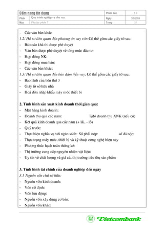 CÈm nang tÝn dông Phiªn b¶n 1.0
Quy tr×nh nghiÖp vô cho vayPhÇn Ngµy 3/9/2004
Môc Phô lôc phÇn 7 Trang 31
- C¸c v¨n b¶n kh¸c
1.2/ Hå s¬ liªn quan ®Õn ph−¬ng ¸n vay vèn:Cã thÓ gåm c¸c giÊy tê sau:
- B¸o c¸o kh¶ thi ®−îc phª duyÖt
- V¨n b¶n ®−îc phª duyÖt vÒ tæng møc ®Çu t−:
- Hîp ®ång NK:
- Hîp ®ång mua b¸n:
- C¸c v¨n b¶n kh¸c:
1.3/ Hå s¬ liªn quan ®Õn b¶o ®¶m tiÒn vay: Cã thÓ gåm c¸c giÊy tê sau:
- B¶o l·nh cña bªn thø 3
- GiÊy tê së h÷u nhµ
- Ho¸ ®¬n nhËp khÈu m¸y mãc thiÕt bÞ
2. T×nh h×nh s¶n xuÊt kinh doanh thêi gian qua:
- MÆt hµng kinh doanh:
- Doanh thu qua c¸c n¨m: T/®ã doanh thu XNK (nÕu cã)
- KÕt qu¶ kinh doanh qua c¸c n¨m (+ l·i, - lç)
- Quý tr−íc:
- Thùc hiÖn nghÜa vô víi ng©n s¸ch: Sè ph¶i nép: sè ®· nép:
- Thùc tr¹ng m¸y mãc, thiÕt bÞ vµ kü thuËt c«ng nghÖ hiÖn nay
- Ph−¬ng thøc h¹ch to¸n thèng kª:
- ThÞ tr−êng cung cÊp nguyªn nhiªn vËt liÖu:
- Uy tÝn vÒ chÊt l−îng vµ gi¸ c¶, thÞ tr−êng tiªu thô s¶n phÈm
3. T×nh h×nh tµi chÝnh cña doanh nghiÖp ®Õn ngµy
3.1 Nguån vèn chñ së h÷u:
- Nguån vèn kinh doanh:
- Vèn cè ®Þnh:
- Vèn l−u ®éng:
- Nguån vèn x©y dùng c¬ b¶n:
- Nguån vèn kh¸c:
 