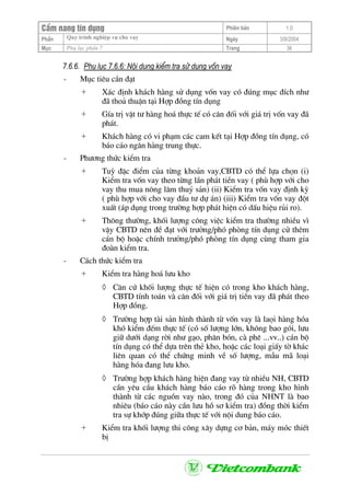 CÈm nang tÝn dông Phiªn b¶n 1.0
Quy tr×nh nghiÖp vô cho vayPhÇn Ngµy 3/9/2004
Môc Phô lôc phÇn 7 Trang 36
7.6.6. Phô lôc 7.6.6: Néi dung kiÓm tra sö dông vèn vay
- Môc tiªu cÇn ®¹t
+ X¸c ®Þnh kh¸ch hµng sö dông vèn vay cã ®óng môc ®Ých nh−
®· tho¶ thuËn t¹i Hîp ®ång tÝn dông
+ GÝa trÞ vËt t− hµng ho¸ thùc tÕ cã c©n ®èi víi gi¸ trÞ vèn vay ®·
ph¸t.
+ Kh¸ch hµng cã vi ph¹m c¸c cam kÕt t¹i Hîp ®ång tÝn dông, cã
b¸o c¸o ng©n hµng trung thùc.
- Ph−¬ng thøc kiÓm tra
+ Tuú ®Æc ®iÓm cña tõng kho¶n vay,CBTD cã thÓ lùa chän (i)
KiÓm tra vèn vay theo tõng lÇn ph¸t tiÒn vay ( phï hîp víi cho
vay thu mua n«ng l©m thuû s¶n) (ii) KiÓm tra vèn vay ®Þnh kú
( phï hîp víi cho vay ®Çu t− dù ¸n) (iii) KiÓm tra vèn vay ®ét
xuÊt (¸p dông trong tr−êng hîp ph¸t hiÖn cã dÊu hiÖu rñi ro).
+ Th«ng th−êng, khèi l−îng c«ng viÖc kiÓm tra th−êng nhiÒu v×
vËy CBTD nªn ®Ò ®¹t víi tr−ëng/phã phßng tÝn dông cö thªm
c¸n bé hoÆc chÝnh tr−ëng/phã phßng tÝn dông cïng tham gia
®oµn kiÓm tra.
- C¸ch thøc kiÓm tra
+ KiÓm tra hµng ho¸ l−u kho
◊ C¨n cø khèi l−îng thùc tÕ hiÖn cã trong kho kh¸ch hµng,
CBTD tÝnh to¸n vµ c©n ®èi víi gi¸ trÞ tiÒn vay ®· ph¸t theo
Hîp ®ång.
◊ Tr−êng hîp tµi s¶n h×nh thµnh tõ vèn vay lµ laäi hµng hãa
khã kiÓm ®Õm thùc tÕ (cã sè l−îng lín, kh«ng bao gãi, l−u
gi÷ d−íi d¹ng rêi nh− g¹o, ph©n bãn, cµ phª ...vv..) c¸n bé
tÝn dông cã thÓ dùa trªn thÎ kho, hoÆc c¸c lo¹i giÊy tê kh¸c
liªn quan cã thÓ chøng minh vÒ sè l−îng, mÉu m· lo¹i
hµng hãa ®ang l−u kho.
◊ Tr−êng hîp kh¸ch hµng hiÖn ®ang vay tõ nhiÒu NH, CBTD
cÇn yªu cÇu kh¸ch hµng b¸o c¸o râ hµng trong kho h×nh
thµnh tõ c¸c nguån vay nµo, trong ®ã cña NHNT lµ bao
nhiªu (b¸o c¸o nµy cÇn l−u hå s¬ kiÓm tra) ®ång thêi kiÓm
tra sù khíp ®óng gi÷a thùc tÕ víi néi dung b¸o c¸o.
+ KiÓm tra khèi l−îng thi c«ng x©y dùng c¬ b¶n, m¸y mãc thiÕt
bÞ
 