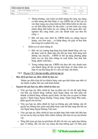 CÈm nang tÝn dông Phiªn b¶n 1.0
Quy tr×nh nghiÖp vô cho vayPhÇn Ngµy 3/9/2004
Môc Phô lôc phÇn 7 Trang 37
◊ Th«ng th−êng, viÖc kiÓm tra khèi l−îng thi c«ng x©y dùng
c¬ b¶n t−¬ng ®èi khã kh¨n v× vËy CBTD chØ cã thÓ c¨n cø
vµo thùc tr¹ng cña c«ng tr×nh t¹i thêi ®iÓm kiÓm tra lÇn nµy
so víi thêi ®iÓm kiÓm tra lÇn tr−íc ( sù tiÕn triÓn cña c«ng
tr×nh) ®ång thêi kiÓm tra c¸c chøng tõ liªn quan ®Õn viÖc
nghiÖm thu c«ng tr×nh, yªu cÇu thanh to¸n cña bªn thi
c«ng...)
◊ §èi víi m¸y mãc thiÕt bÞ, CBTD kiÓm tra chñng lo¹i,sè
l−îng, seri trªn m¸y... cã khíp ®óng víi giÊy tê ho¸ ®¬n
l−u trong hå s¬ ph¸t tiÒn vay.
+ KiÓm tra sè s¸ch chøng tõ
◊ §èi víi c¸c tr−êng hîp hµng ho¸ h×nh thµnh b»ng vèn vay
®· ®−îc xuÊt ®i, ®−îc b¸n cho ®èi t¸c hoÆc hiÖn ®ang trªn
®−êng vËn chuyÓn.... CBTD cã thÓ ¸p dông ph−¬ng ph¸p
kiÓm tra c¸c ho¸ ®¬n chøng tõ xuÊt khÈu, ho¸ ®¬n b¸n
hµng, phiÕu xuÊt kho....
◊ Trong tr−êng hîp nµy, CBTD cÇn theo dâi viÖc thanh to¸n
cña kh¸ch hµng ®Ó thu nî kÞp thêi hoÆc tæ chøc kiÓm tra
thùc tÕ sau khi hµng ®· vÒ ( nÕu xÐt thÊy cÇn thiÕt).
7.6.7. Phô lôc 7.6.7: Gia h¹n nî ®iÒu, chØnh kú h¹n nî
- Môc ®Ých gia h¹n nî, ®iÒu chØnh kú h¹n nî:
Nh»m t¹o ®iÒu kiÖn hç trî kh¸ch hµng v−ît qua khã kh¨n t¹m thêi vÒ
tµi chÝnh vµ phôc håi s¶n xuÊt kinh doanh.
- Nguyªn t¾c gia h¹n nî, ®iÒu chØnh kú h¹n nî:
o ViÖc gia h¹n nî, ®iÒu chØnh kú h¹n nî ph¶i c¨n cø vµo ®Ò nghÞ b»ng
v¨n b¶n cña kh¸ch hµng vµ/hoÆc tho¶ thuËn b»ng v¨n b¶n gi÷a chi
nh¸nh vµ kh¸ch hµng vµ/hoÆc quyÕt ®Þnh, chØ ®¹o cña c¬ quan cã thÈm
quyÒn ( Ng©n hµng Ngo¹i th−¬ng Trung −¬ng, Ng©n hµng Nhµ n−íc,
ph¸n quyÕt cña toµ ¸n).
o ViÖc gia h¹n nî, ®iÒu chØnh kú h¹n nî kh«ng g©y ¶nh h−ëng xÊu tíi
quyÒn lîi, kh«ng lµm gi¶m mét phÇn hoÆc toµn bé kh¶ n¨ng thu håi nî
cña Ng©n hµng Ngo¹i th−¬ng ViÖt nam.
o ViÖc gia h¹n nî, ®iÒu chØnh kú h¹n nî ph¶i thùc hiÖn tr−íc khi ®Õn h¹n
tr¶ nî cña kú h¹n nî ®−îc ®iÒu chØnh vµ/hoÆc ®Õn h¹n tr¶ nî cña kho¶n
vay.
o Tæng thêi gian gia h¹n nî gèc/hoÆc l·i ®èi víi cho vay ng¾n h¹n kh«ng
qu¸ 12 th¸ng, ®èi víi cho vay trung dµi h¹n kh«ng qu¸ 1/2 thêi gian
 
