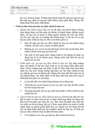 CÈm nang tÝn dông Phiªn b¶n 1.0
Quy tr×nh nghiÖp vô cho vayPhÇn Ngµy 3/9/2004
Môc Phô lôc phÇn 7 Trang 38
cho vay ®· tho¶ thuËn. Tr−êng hîp kh¸ch hµng ®Ò nghÞ gia h¹n nî qu¸
thêi h¹n quy ®Þnh do nguyªn nh©n kh¸ch quan ph¶i ®−îc Thèng ®èc
Ng©n hµng Nhµ n−íc chÊp thuËn.
- Tr×nh tù thùc hiÖn gia h¹n nî, ®iÒu chØnh kú h¹n nî:
o H−íng dÉn kh¸ch hµng: C¨n cø vµo ®Ò nghÞ cña kh¸ch hµng vµ/hoÆc
tho¶ thuËn b»ng v¨n b¶n gi÷a chi nh¸nh vµ kh¸ch hµng vµ/hoÆc quyÕt
®Þnh, chØ ®¹o cña c¬ quan cã thÈm quyÒn vµ/hoÆc ®Ò xuÊt cña m×nh,
c¸n bé trùc tiÕp cho vay h−íng dÉn kh¸ch hµng vÒ thñ tôc hå s¬ gia
h¹n nî, ®iÒu chØnh kú h¹n nî. Hå s¬ tèi thiÓu gåm cã:
§¬n ®Ò nghÞ gia h¹n nî, ®iÒu chØnh kú h¹n nî cña kh¸ch hµng
vµ/hoÆc v¨n b¶n cña c¬ quan cã thÈm quyÒn.
Ph−¬ng ¸n vay vµ tr¶ nî míi phï hîp víi kú h¹n nî ®· ®−îc ®iÒu
chØnh vµ/hoÆc thêi gian gia h¹n míi.
C¸c giÊy tê liªn quan kh¸c chøng minh lý do kh«ng tr¶ ®−îc nî
®óng h¹n lµ lý do kh¸ch quan, chøng minh tÝnh kh¶ thi cña kÕ
ho¹ch tr¶ nî míi.
o ThÈm ®Þnh viÖc gia h¹n nî, ®iÒu chØnh kú h¹n nî: Tuú tõng tr−êng
hîp, chi nh¸nh cã thÓ lùa chän tr×nh tù vµ néi dung thÈm ®Þnh kh¸c
nhau. Trong tr−êng hîp cÇn thiÕt cã thÓ tæ chøc thùc hiÖn nh− thÈm
®Þnh cho vay míi. Trong tr−êng hîp kh¸c mµ viÖc ®iÒu chØnh kú h¹n
nî vµ/hoÆc gia h¹n nî kh«ng dµi, kh«ng lµm thay ®æi kh¶ n¨ng tr¶ nî
cña kh¸ch hµng, viÖc thÈm ®Þnh cã thÓ thùc hiÖn ®¬n gi¶n h¬n song Ýt
nhÊt ph¶i bao gåm c¸c néi dung:
Lý do dÉn ®Õn viÖc kh¸ch hµng kh«ng tr¶ nî ®óng h¹n
TÝnh kh¶ thi cña kÕ ho¹ch tr¶ nî vay míi (sau khi ®· ®iÒu chØnh
kú h¹n nî/gia h¹n nî)
TÝnh phï hîp ®èi víi c¸c quy ®Þnh hiÖn hµnh vÒ ®iÒu chØnh kú h¹n
nî/gia h¹n nî.
o LËp tê tr×nh gia h¹n nî, ®iÒu chØnh kú h¹n nî: C¸n bé trùc tiÕp cho vay
lËp tê tr×nh vµ tr×nh toµn bé hå s¬ ®iÒu chØnh hîp ®ång tÝn dông cho
phô tr¸ch bé phËn trùc tiÕp cho vay. Phô tr¸ch bé phËn trùc tiÕp cho
vay kiÓm tra l¹i néi dung, ghi c¸c ý kiÕn, quan ®iÓm cña m×nh vµ tr×nh
ng−êi ®−îc uû quyÒn quyÕt ®Þnh cho vay. Ngoµi c¸c néi dung nh− ®·
nªu t¹i phÇn thÈm ®Þnh gia h¹n nî/®iÒu chØnh kú h¹n nî, tê tr×nh gia
h¹n nî, ®iÒu chØnh kú h¹n nî ph¶i thÓ hiÖn ®−îc:
C¬ së ph¸p lý cña viÖc gia h¹n nî, ®iÒu chØnh kú h¹n nî
 