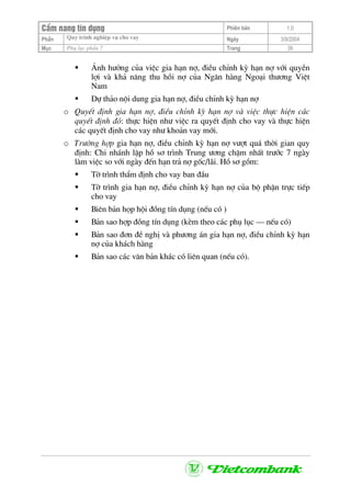 CÈm nang tÝn dông Phiªn b¶n 1.0
Quy tr×nh nghiÖp vô cho vayPhÇn Ngµy 3/9/2004
Môc Phô lôc phÇn 7 Trang 39
¶nh h−ëng cña viÖc gia h¹n nî, ®iÒu chØnh kú h¹n nî víi quyÒn
lîi vµ kh¶ n¨ng thu håi nî cña Ng©n hµng Ngo¹i th−¬ng ViÖt
Nam
Dù th¶o néi dung gia h¹n nî, ®iÒu chØnh kú h¹n nî
o QuyÕt ®Þnh gia h¹n nî, ®iÒu chØnh kú h¹n nî vµ viÖc thùc hiÖn c¸c
quyÕt ®Þnh ®ã: thùc hiÖn nh− viÖc ra quyÕt ®Þnh cho vay vµ thùc hiÖn
c¸c quyÕt ®Þnh cho vay nh− kho¶n vay míi.
o Tr−êng hîp gia h¹n nî, ®iÒu chØnh kú h¹n nî v−ît qu¸ thêi gian quy
®Þnh: Chi nh¸nh lËp hå s¬ tr×nh Trung −¬ng chËm nhÊt tr−íc 7 ngµy
lµm viÖc so víi ngµy ®Õn h¹n tr¶ nî gèc/l·i. Hå s¬ gåm:
Tê tr×nh thÈm ®Þnh cho vay ban ®Çu
Tê tr×nh gia h¹n nî, ®iÒu chØnh kú h¹n nî cña bé phËn trùc tiÕp
cho vay
Biªn b¶n häp héi ®ång tÝn dông (nÕu cã )
B¶n sao hîp ®ång tÝn dông (kÌm theo c¸c phô lôc – nÕu cã)
B¶n sao ®¬n ®Ò nghÞ vµ ph−¬ng ¸n gia h¹n nî, ®iÒu chØnh kú h¹n
nî cña kh¸ch hµng
B¶n sao c¸c v¨n b¶n kh¸c cã liªn quan (nÕu cã).
 