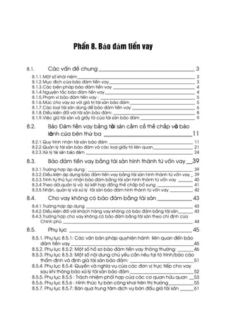 PhÇn 8. Bảo ®ảm tiÒn vay
8.1. C¸c vÊn ®Ò chung ____________________________________ 3
8.1.1.Mét sè kh¸i niÖm ________________________________________________________ 3
8.1.2.Môc ®Ých cña b¶o ®¶m tiÒn vay_________________________________________ 3
8.1.3.C¸c biÖn ph¸p b¶o ®¶m tiÒn vay _______________________________________ 4
8.1.4.Nguyªn t¾c b¶o ®¶m tiÒn vay___________________________________________ 4
8.1.5.Ph¹m vi b¶o ®¶m tiÒn vay : _____________________________________________ 5
8.1.6.Møc cho vay so víi gi¸ trÞ tµi s¶n b¶o ®¶m _______________________________ 5
8.1.7.C¸c lo¹i tµi s¶n dïng ®Ó b¶o ®¶m tiÒn vay ______________________________ 6
8.1.8.§iÒu kiÖn ®èi víi tµi s¶n b¶o ®¶m: _______________________________________ 8
8.1.9.ViÖc gi÷ tµi s¶n vµ giÊy tê cña tµi s¶n b¶o ®¶m __________________________ 9
8.2. Bảo §ảm tiền vay bằng tµi sản cầm cố thế chấp vµ bảo
l·nh của bªn thứ ba _____________________________11
8.2.1.Quy tr×nh nhËn tµi s¶n b¶o ®¶m ________________________________________ 11
8.2.2.Qu¶n lý tµi s¶n b¶o ®¶m vµ c¸c lo¹i giÊy tê liªn quan___________________ 21
8.2.3.Xử lý tài sản bảo đảm ___________________________________________________ 24
8.3. B¶o ®¶m tiÒn vay b»ng tµi s¶n h×nh thµnh tõ vèn vay __39
8.3.1.Tr−êng hîp ¸p dông : __________________________________________________ 39
8.3.2.§iÒu kiÖn ¸p dông b¶o ®¶m tiÒn vay b»ng tµi s¶n h×nh thµnh tõ vèn vay _ 39
8.3.3.Tr×nh tù thñ tôc nhËn b¶o ®¶m b»ng tµi s¶n h×nh thµnh tõ vèn vay _______ 40
8.3.4.Theo dâi,qu¶n lý vµ ký kÕt hîp ®ång thÕ chÊp bæ sung _________________ 41
8.3.5.NhËn, qu¶n lý vµ xö lý tµi s¶n b¶o ®¶m h×nh thµnh tõ vèn vay ___________ 42
8.4. Cho vay kh«ng cã b¶o ®¶m b»ng tµi s¶n _____________ 43
8.4.1.Tr−êng hîp ¸p dông ___________________________________________________ 43
8.4.2.§iÒu kiÖn ®èi víi kh¸ch hµng vay kh«ng cã b¶o ®¶m b»ng tµi s¶n_______ 43
8.4.3.Tr−êng hîp cho vay kh«ng cã b¶o ®¶m b»ng tµi s¶n theo chØ ®Þnh cña
ChÝnh phñ ______________________________________________________________ 44
8.5. Phô lôc ______________________________________________ 45
8.5.1. Phô lôc 8.5.1: C¸c v¨n b¶n ph¸p quyhiÖn hµnh liªn quan ®Õn b¶o
®¶m tiÒn vay ______________________________________________________45
8.5.2. Phô lôc 8.5.2: Mét sè hå s¬ b¶o ®¶m tiÒn vay th«ng th−êng: _______46
8.5.3. Phô lôc 8.5.3: Mét sè néi dung chñ yÕu cÇn nªu t¹i tê tr×nh/b¸o c¸o
thÈm ®Þnh vµ ®Þnh gi¸ tµi s¶n b¶o ®¶m: ____________________________51
8.5.4. Phô lôc 8.5.4: QuyÒn vµ nghÜa vô cña c¸c ®¬n vÞ trùc tiÕp cho vay
sau khi th«ng b¸o xö lý tµi s¶n b¶o ®¶m ____________________________52
8.5.5. Phô lôc 8.5.5 : Tr¸ch nhiÖm phèi hîp cña c¸c c¬ quan h÷u quan __53
8.5.6. Phô lôc 8.5.6 : H×nh thøc tù b¸n c«ng khai trªn thÞ tr−êng___________55
8.5.7. Phô lôc 8.5.7: B¸n qua trung t©m dÞch vô b¸n ®Êu gi¸ tµi s¶n ______61
 
