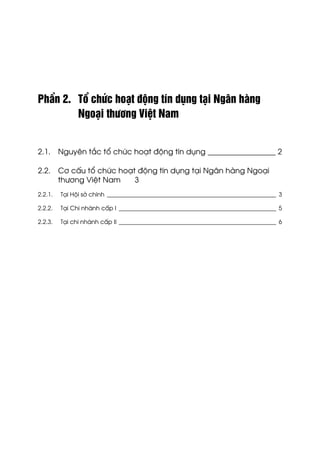 PhÇn 2. Tæ chøc ho¹t ®éng tÝn dông t¹i Ng©n hµng
Ngo¹i th−¬ng ViÖt Nam
2.1. Nguyªn t¾c tæ chøc ho¹t ®éng tÝn dông __________________ 2
2.2. C¬ cÊu tæ chøc ho¹t ®éng tÝn dông t¹i Ng©n hµng Ngo¹i
th−¬ng ViÖt Nam 3
2.2.1. T¹i Héi së chÝnh _________________________________________________________ 3
2.2.2. T¹i Chi nh¸nh cÊp I _____________________________________________________ 5
2.2.3. T¹i chi nh¸nh cÊp II _____________________________________________________ 6
 